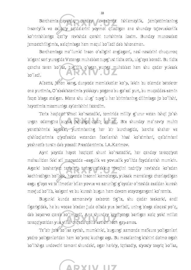 Barchamiz-qayerda, qanday lavozimda ishlamaylik, jamiyatimizning insoniylik va axloqiy aqidalarini poymol qiladigan ana shunday tajavuzkorlik ko`rinishlariga qat`iy ravishda qarshi turishimiz lozim. Bunday munosabat jamoatchiligimiz, xalqimizga ham maqul bo`ladi deb ishonaman. Barchamizga ma`lumki inson o`zligini anglagani, nasl-nasabini chuqurroq bilgani sari yuragida Vatanga muhabbat tuyg`usi ildiz otib, ulg`aya boradi. Bu ildiz qancha teran bo`lsa, tug`ilib o`sgan yurtga muhabbat ham shu qadar yuksak bo`ladi. Albatta, jahon keng, dunyoda mamlakatlar ko`p, lekin bu olamda betakror ona yurtimiz, O`zbekistonimiz yakkayu yagona bu go`zal yurt, bu muqaddas zamin faqat bizga atalgan. Mana shu ulug` tuyg`u har birimizning dilimizga jo bo`lishi, hayotimiz mazmuniga aylanishini istardim. Tarix haqiqati shuni ko`rsatadiki, tomirida milliy g`urur vatan ishqi jo`sh urgan odamgina buyuk ishlarga qodir bo`ladi. Biz shunday ma`naviy muhit yaratishimiz kerakki, yurtimizning har bir burchagida, barcha shahar va qishloqlarimiz qiyofasida vatandan faxrlanish hissi ko`zimizni, qalbimizni yashnatib tursin deb yozadi Prezidentimiz. I.A.Karimov. Ayni paytda hayot haqiqati shuni ko`rsatadiki, har qanday taraqqiyot mahsulidan ikki xil maqsadda –ezgulik va yovuzlik yo`lida foydalanish mumkin. Agarki bashariyat tarixini, uning tafakkur rivojini tadrijiy ravishda ko`zdan kechiradigan bo`lsak, hayotda insonni kamolotga, yuksak marralarga chorlaydigan ezgu g`oya va ta`limotlar bilan yovuz va zarurligi g`oyalar o`rtasida azaldan kurash mavjud bo`lib, kelgani va bu kurash bugun ham davom etayotgangani ko`ramiz. Bugunki kunda zamonaviy axborot tig`iz, shu qadar tezkorki, endi ilgarigidek, ha bu voqea bizdan juda olisda yuz beribdi, uning bizga aloqasi yo`q, deb beparvo qarab bo`lmaydi. Ana shunday kayfiyatga berilgan xalq yoki millat taraqqiyotidan yuz yillar orqada qolib ketishi hech gap emas. Ta`bir joiz bo`lsa aytish, mumkinki, bugungi zamonda mafkura poligonlari yadro poligonlaridan ham ko`proq kuchga ega. Bu masalaning kishini doimo ogoh bo`lishga undovchi tomoni shundaki, agar harbiy, iqtisodiy, siyosiy tazyiq bo`lsa, 33 