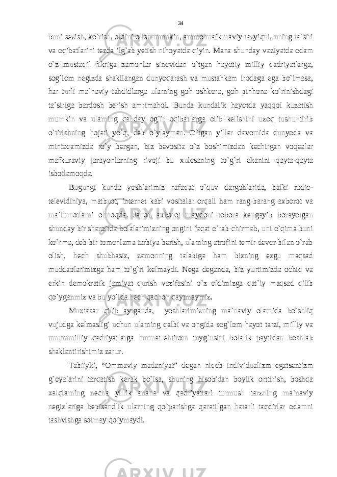 buni sezish, ko`rish, oldini olish mumkin, ammo mafkuraviy tazyiqni, uning ta`siri va oqibatlarini tezda ilg`ab yetish nihoyatda qiyin. Mana shunday vaziyatda odam o`z mustaqil fikriga zamonlar sinovidan o`tgan hayotiy milliy qadriyatlarga, sog`lom negizda shakllangan dunyoqarash va mustahkam irodaga ega bo`lmasa, har turli ma`naviy tahdidlarga ularning goh oshkora, goh pinhona ko`rinishdagi ta`siriga bardosh berish amrimahol. Bunda kundalik hayotda yaqqol kuzatish mumkin va ularning qanday og`ir oqibatlarga olib kelishini uzoq tushuntirib o`tirishning hojati yo`q, deb o`ylayman. O`tgan yillar davomida dunyoda va mintaqamizda ro`y bergan, biz bevosita o`z boshimizdan kechirgan voqealar mafkuraviy jarayonlarning rivoji bu xulosaning to`g`ri ekanini qayta-qayta isbotlamoqda. Bugungi kunda yoshlarimiz nafaqat o`quv dargohlarida, balki radio- televidiniya, matbuot, internet kabi vositalar orqali ham rang-barang axborot va ma`lumotlarni olmoqda. Jahon axborot maydoni tobora kengayib borayotgan shunday bir sharoitda bolalarimizning ongini faqat o`rab-chirmab, uni o`qima buni ko`rma, deb bir tomonlama tarbiya berish, ularning atrofini temir devor bilan o`rab olish, hech shubhasiz, zamonning talabiga ham bizning ezgu maqsad muddaolarimizga ham to`g`ri kelmaydi. Nega deganda, biz yurtimizda ochiq va erkin demokratik jamiyat qurish vazifasini o`z oldimizga qat`iy maqsad qilib qo`yganmiz va bu yo`lda hech qachon qaytmaymiz. Muxtasar qilib aytganda, yoshlarimizning ma`naviy olamida bo`shliq vujudga kelmasligi uchun ularning qalbi va ongida sog`lom hayot tarzi, milliy va umummilliy qadriyatlarga hurmat-ehtirom tuyg`usini bolalik paytidan boshlab shaklantirishimiz zarur. Tabiiyki, “Ommaviy madaniyat” degan niqob individualizm egatsentizm g`oyalarini tarqatish kerak bo`lsa, shuning hisobidan boylik orttirish, boshqa xalqlarning necha yillik anana va qadriyatlari turmush tarzning ma`naviy negizlariga bepisandlik ularning qo`parishga qaratilgan hatarli taqdirlar odamni tashvishga solmay qo`ymaydi. 34 