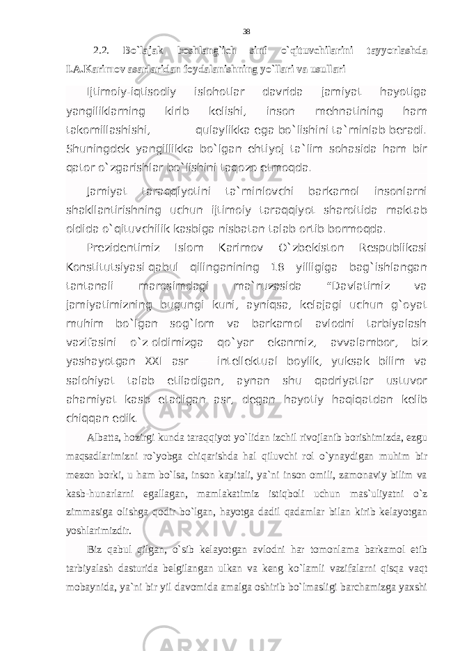 2.2. Bo`lajak boshlang`ich sinf o`qituvchilarini tayyorlashda I.A.Karimov asarlaridan foydalanishning yo`llari va usullari Ijtimoiy-iqtisodiy islohotlar davrida jamiyat hayotiga yangiliklarning kirib kelishi, inson mehnatining ham takomillashishi, qulaylikka ega bo`lishini ta`minlab beradi. Shuningdek yangillikka bo`lgan ehtiyoj ta`lim sohasida ham bir qator o`zgarishlar bo`lishini taqozo etmoqda. Jamiyat taraqqiyotini ta`minlovchi barkamol insonlarni shakllantirishning uchun ijtimoiy taraqqiyot sharoitida maktab oldida o`qituvchilik kasbiga nisbatan talab ortib bormoqda. Prezidentimiz Islom Karimov O`zbekiston Respublikasi Konstitutsiyasi   qabul qilinganining 18 yilligiga bag`ishlangan tantanali marosimdagi ma`ruzasida “Davlatimiz va jamiyatimizning bugungi kuni, ayniqsa, kelajagi uchun g`oyat muhim bo`lgan sog`lom va barkamol avlodni tarbiyalash vazifasini o`z   oldimizga qo`yar ekanmiz, avvalambor, biz yashayotgan XXI asr — intellektual boylik, yuksak bilim va salohiyat talab etiladigan, aynan shu qadriyatlar ustuvor ahamiyat kasb etadigan asr, degan hayotiy haqiqatdan kelib chiqqan edik. Albatta, hozirgi kunda taraqqiyot yo`lidan izchil rivojlanib borishimizda, ezgu maqsadlarimizni ro`yobga chiqarishda hal qiluvchi rol o`ynaydigan muhim bir mezon borki, u ham bo`lsa, inson kapitali, ya`ni inson omili, zamonaviy bilim va kasb-hunarlarni egallagan, mamlakatimiz istiqboli uchun mas`uliyatni o`z zimmasiga olishga qodir bo`lgan, hayotga dadil qadamlar bilan kirib kelayotgan yoshlarimizdir.     Biz qabul qilgan, o`sib kelayotgan avlodni har tomonlama barkamol etib tarbiyalash dasturida belgilangan ulkan va keng ko`lamli vazifalarni qisqa vaqt mobaynida, ya`ni bir yil davomida amalga oshirib bo`lmasligi barchamizga yaxshi 38 