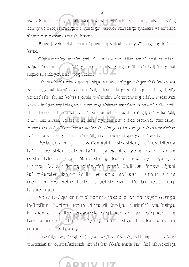 ayon. Shu ma`noda, bu olijanob maqsad davlatimiz va butun jamiyatimizning doimiy va uzoq istiqbolga mo`ljallangan ustuvor vazifasiga aylanishi va hamisha e`tiborimiz markazida turishi lozим ”. Bunga javob berish uchun o`qituvchi quyidagi shaxsiy sifatlarga ega bo`lishi kerak: O`qituvchining muhim fazilati – o`quvchilar bilan tez til topisha olishi, ko`pchilikka aralasha bilishi, yuksak madaniyatga ega bo`lishidir. U ijtimoiy faol fuqaro sifatida yetuk bo`lmog`i zarur. O`qituvchi o`z ishida ijod qilishga intilishi, qolipga tushgan shakllardan voz kechishi, yangiliklarni kashf eta olishi, suhbatlarda yangi fikr aytishi, ishga ijodiy yondoshishi, shijoat ko`rsata olishi muhimdir. O`qituvchining odobi, madaniyati yuksak bo`lgan taqdirdagina u odamlarga nisbatan mehribon, sahovatli bo`la oladi, ularni har doim hurmat qila oladi. Buning uchun u ochiq ko`ngil, qat`iy bo`lishi, o`zini tuta bilishi, bardoshli bo`lishi, qiyinchiliklar oldida esankirab qolmasligi, muomalada qo`pollik qilishdan saqlanishi o`ziga va bolalariga nisbatan talabchan bo`lishi, o`z shaxsiga nisbatan tanqidiy nuqtai nazardan qaray olishi kerak. Pedagoglarning muvaffaqiyatli ishlashlari, o`quvchilarga ta`lim berishlari uchun ta`lim jarayoniga yangiliklarni tadbiq etishni bilishlari shart. Mana shunga ko`ra innovatsiya – yangilik atamasi ko`pchilikning e`tiborini tortdi. Endi esa innovatsiyani ta`lim-tarbiya ishida to`liq va aniq qo`llash uchun uning mazmun, mohiyatini tushunib yetish lozim. Bu bir qadar vaqt talaba qiladi . Maktab o`quvchilari o`zlarini shaxs sifatida namoyon etishga intiladilar. Buning uchun xilma-xil faoliyat turlarini egallashga kirishadilar. Ta`lim jarayonida o`qituvchilar ham o`quvchining barcha imkoniyatlarini ro`yobga chiqarishga harakat qilishlari muhim ahamiyatga ega . Innovatsiya orqali o`qitish jarayoni o`qituvchi va o`quvchining o`zaro munosabatlari optimallashtiradi. Bunda har ikkala shaxs ham faol ishtirokchiga 39 