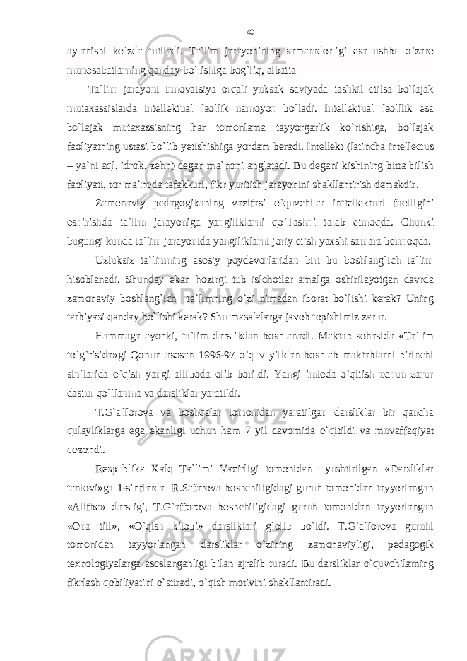 aylanishi ko`zda tutiladi. Ta`lim jarayonining samaradorligi esa ushbu o`zaro munosabatlarning qanday bo`lishiga bog`liq, albatta . Ta`lim jarayoni innovatsiya orqali yuksak saviyada tashkil etilsa bo`lajak mutaxassislarda intellektual faollik namoyon bo`ladi. Intellektual faolllik esa bo`lajak mutaxassisning har tomonlama tayyorgarlik ko`rishiga, bo`lajak faoliyatning ustasi bo`lib yetishishiga yordam beradi. Intellekt (latincha intellectus – ya`ni aql, idrok, zehn) degan ma`noni anglatadi. Bu degani kishining bitta bilish faoliyati, tor ma`noda tafakkuri, fikr yuritish jarayonini shakllantirish demakdir. Zamonaviy pedagogikaning vazifasi o`quvchilar inttellektual faolligini oshirishda ta`lim jarayoniga yangiliklarni qo`llashni talab etmoqda. Chunki bugungi kunda ta`lim jarayonida yangiliklarni joriy etish yaxshi samara bermoqda. Uzluksiz ta`limning asosiy poydevorlaridan biri bu boshlang`ich ta`lim hisoblanadi. Shunday ekan hozirgi tub islohotlar amalga oshirilayotgan davrda zamonaviy boshlang`ich ta`limning o`zi nimadan iborat bo`lishi kerak? Uning tarbiyasi qanday bo`lishi kerak? Shu masalalarga javob topishimiz zarur. Hammaga ayonki, ta`lim darslikdan boshlanadi. Maktab sohasida «Ta`lim to`g`risida»gi Qonun asosan 1996-97 o`quv yilidan boshlab maktablarni birinchi sinflarida o`qish yangi alifboda olib borildi. Yangi imloda o`qitish uchun zarur dastur qo`llanma va darsliklar yaratildi. T.G`afforova va boshqalar tomonidan yaratilgan darsliklar bir qancha qulayliklarga ega ekanligi uchun ham 7 yil davomida o`qitildi va muvaffaqiyat qozondi. Respublika Xalq Ta`limi Vazirligi tomonidan uyushtirilgan «Darsliklar tanlovi»ga 1-sinflarda R.Safarova boshchiligidagi guruh tomonidan tayyorlangan «Alifbe» darsligi, T.G`afforova boshchiligidagi guruh tomonidan tayyorlangan «Ona tili», «O`qish kitobi» darsliklari g`olib bo`ldi. T.G`afforova guruhi tomonidan tayyorlangan darsliklar o`zining zamonaviyligi, pedagogik texnologiyalarga asoslanganligi bilan ajralib turadi. Bu darsliklar o`quvchilarning fikrlash qobiliyatini o`stiradi, o`qish motivini shakllantiradi. 40 