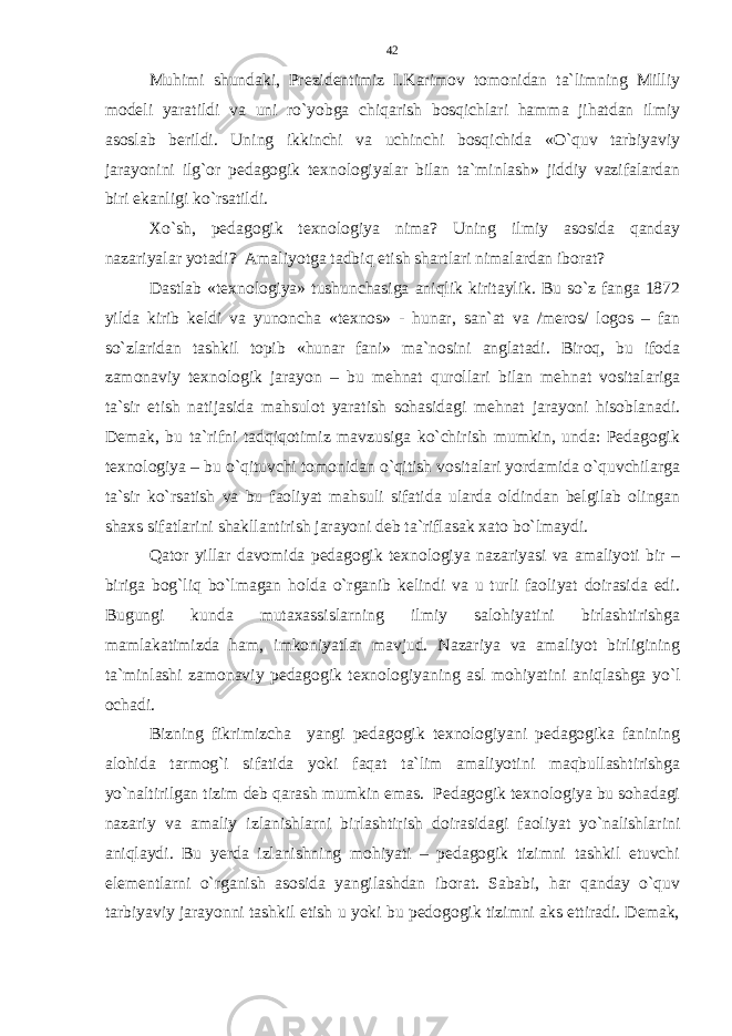 Muhimi shundaki, Prezidentimiz I.Karimov tomonidan ta`limning Milliy modeli yaratildi va uni ro`yobga chiqarish bosqichlari hamma jihatdan ilmiy asoslab berildi. Uning ikkinchi va uchinchi bosqichida «O`quv tarbiyaviy jarayonini ilg`or pedagogik texnologiyalar bilan ta`minlash» jiddiy vazifalardan biri ekanligi ko`rsatildi. Xo`sh, pedagogik texnologiya nima? Uning ilmiy asosida qanday nazariyalar yotadi? Amaliyotga tadbiq etish shartlari nimalardan iborat? Dastlab «texnologiya» tushunchasiga aniqlik kiritaylik. Bu so`z fanga 1872 yilda kirib keldi va yunoncha «texnos» - hunar, san`at va /meros/ logos – fan so`zlaridan tashkil topib «hunar fani» ma`nosini anglatadi. Biroq, bu ifoda zamonaviy texnologik jarayon – bu mehnat qurollari bilan mehnat vositalariga ta`sir etish natijasida mahsulot yaratish sohasidagi mehnat jarayoni hisoblanadi. Demak, bu ta`rifni tadqiqotimiz mavzusiga ko`chirish mumkin, unda: Pedagogik texnologiya – bu o`qituvchi tomonidan o`qitish vositalari yordamida o`quvchilarga ta`sir ko`rsatish va bu faoliyat mahsuli sifatida ularda oldindan belgilab olingan shaxs sifatlarini shakllantirish jarayoni deb ta`riflasak xato bo`lmaydi. Qator yillar davomida pedagogik texnologiya nazariyasi va amaliyoti bir – biriga bog`liq bo`lmagan holda o`rganib kelindi va u turli faoliyat doirasida edi. Bugungi kunda mutaxassislarning ilmiy salohiyatini birlashtirishga mamlakatimizda ham, imkoniyatlar mavjud. Nazariya va amaliyot birligining ta`minlashi zamonaviy pedagogik texnologiyaning asl mohiyatini aniqlashga yo`l ochadi. Bizning fikrimizcha yangi pedagogik texnologiyani pedagogika fanining alohida tarmog`i sifatida yoki faqat ta`lim amaliyotini maqbullashtirishga yo`naltirilgan tizim deb qarash mumkin emas. Pedagogik texnologiya bu sohadagi nazariy va amaliy izlanishlarni birlashtirish doirasidagi faoliyat yo`nalishlarini aniqlaydi. Bu yerda izlanishning mohiyati – pedagogik tizimni tashkil etuvchi elementlarni o`rganish asosida yangilashdan iborat. Sababi, har qanday o`quv tarbiyaviy jarayonni tashkil etish u yoki bu pedogogik tizimni aks ettiradi. Demak, 42 