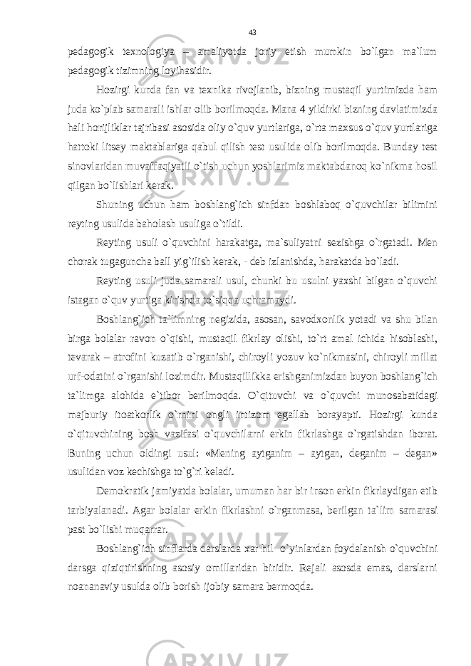 pedagogik texnologiya – amaliyotda joriy etish mumkin bo`lgan ma`lum pedagogik tizimning loyihasidir. Hozirgi kunda fan va texnika rivojlanib, bizning mustaqil yurtimizda ham juda ko`plab samarali ishlar olib borilmoqda. Mana 4 yildirki bizning davlatimizda hali horijliklar tajribasi asosida oliy o`quv yurtlariga, o`rta maxsus o`quv yurtlariga hattoki litsey maktablariga qabul qilish test usulida olib borilmoqda. Bunday test sinovlaridan muvaffaqiyatli o`tish uchun yoshlarimiz maktabdanoq ko`nikma hosil qilgan bo`lishlari kerak. Shuning uchun ham boshlang`ich sinfdan boshlaboq o`quvchilar bilimini reyting usulida baholash usuliga o`tildi. Reyting usuli o`quvchini harakatga, ma`suliyatni sezishga o`rgatadi. Men chorak tugaguncha ball yig`ilish kerak, - deb izlanishda, harakatda bo`ladi. Reyting usuli juda samarali usul, chunki bu usulni yaxshi bilgan o`quvchi istagan o`quv yurtiga kirishda to`siqqa uchramaydi. Boshlang`ich ta`limning negizida, asosan, savodxonlik yotadi va shu bilan birga bolalar ravon o`qishi, mustaqil fikrlay olishi, to`rt amal ichida hisoblashi, tevarak – atrofini kuzatib o`rganishi, chiroyli yozuv ko`nikmasini, chiroyli millat urf-odatini o`rganishi lozimdir. Mustaqillikka erishganimizdan buyon boshlang`ich ta`limga alohida e`tibor berilmoqda. O`qituvchi va o`quvchi munosabatidagi majburiy itoatkorlik o`rnini ongli intizom egallab borayapti. Hozirgi kunda o`qituvchining bosh vazifasi o`quvchilarni erkin fikrlashga o`rgatishdan iborat. Buning uchun oldingi usul: «Mening aytganim – aytgan, deganim – degan» usulidan voz kechishga to`g`ri keladi. Demokratik jamiyatda bolalar, umuman har bir inson erkin fikrlaydigan etib tarbiyalanadi. Agar bolalar erkin fikrlashni o`rganmasa, berilgan ta`lim samarasi past bo`lishi muqarrar. Boshlang`ich sinflarda darslarda xar hil o`yinlardan foydalanish o`quvchini darsga qiziqtirishning asosiy omillaridan biridir. Rejali asosda emas, darslarni noananaviy usulda olib borish ijobiy samara bermoqda. 43 