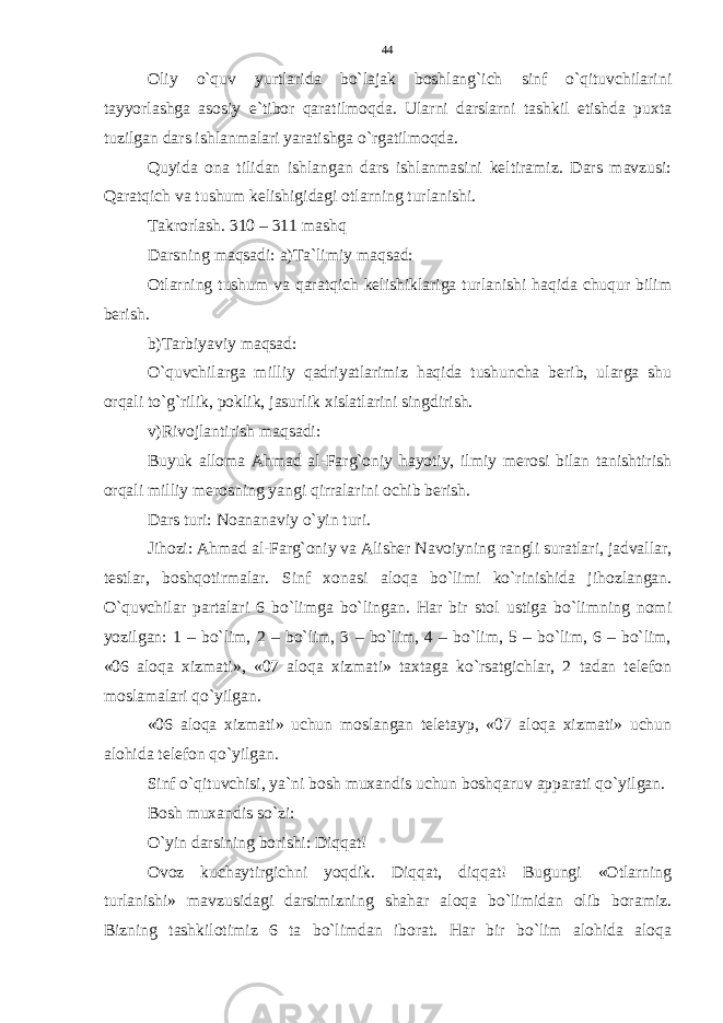 Oliy o`quv yurtlarida bo`lajak boshlang`ich sinf o`qituvchilarini tayyorlashga asosiy e`tibor qaratilmoqda. Ularni darslarni tashkil etishda puxta tuzilgan dars ishlanmalari yaratishga o`rgatilmoqda. Quyida ona tilidan ishlangan dars ishlanmasini keltiramiz. Dars mavzusi: Qaratqich va tushum kelishigidagi otlarning turlanishi. Takrorlash. 310 – 311 mashq Darsning maqsadi: a)Ta`limiy maqsad: Otlarning tushum va qaratqich kelishiklariga turlanishi haqida chuqur bilim berish. b)Tarbiyaviy maqsad: O`quvchilarga milliy qadriyatlarimiz haqida tushuncha berib, ularga shu orqali to`g`rilik, poklik, jasurlik xislatlarini singdirish. v)Rivojlantirish maqsadi: Buyuk alloma Ahmad al-Farg`oniy hayotiy, ilmiy merosi bilan tanishtirish orqali milliy merosning yangi qirralarini ochib berish. Dars turi: Noananaviy o`yin turi. Jihozi: Ahmad al-Farg`oniy va Alisher Navoiyning rangli suratlari, jadvallar, testlar, boshqotirmalar. Sinf xonasi aloqa bo`limi ko`rinishida jihozlangan. O`quvchilar partalari 6 bo`limga bo`lingan. Har bir stol ustiga bo`limning nomi yozilgan: 1 – bo`lim, 2 – bo`lim, 3 – bo`lim, 4 – bo`lim, 5 – bo`lim, 6 – bo`lim, «06 aloqa xizmati», «07 aloqa xizmati» taxtaga ko`rsatgichlar, 2 tadan telefon moslamalari qo`yilgan. «06 aloqa xizmati» uchun moslangan teletayp, «07 aloqa xizmati» uchun alohida telefon qo`yilgan. Sinf o`qituvchisi, ya`ni bosh muxandis uchun boshqaruv apparati qo`yilgan. Bosh muxandis so`zi: O`yin darsining borishi: Diqqat! Ovoz kuchaytirgichni yoqdik. Diqqat, diqqat! Bugungi «Otlarning turlanishi» mavzusidagi darsimizning shahar aloqa bo`limidan olib boramiz. Bizning tashkilotimiz 6 ta bo`limdan iborat. Har bir bo`lim alohida aloqa 44 