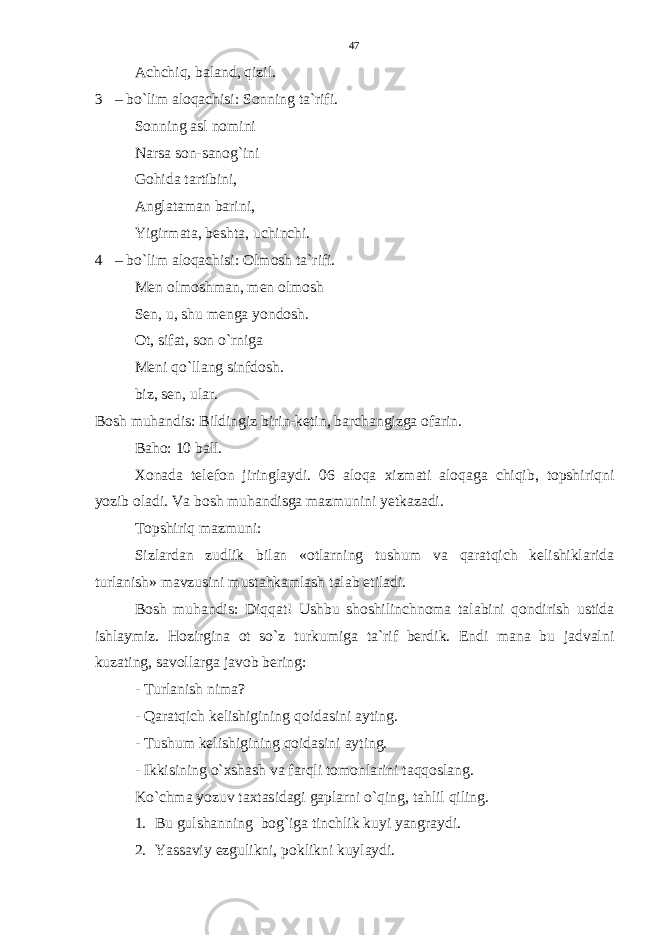 Achchiq, baland, qizil. 3 – bo`lim aloqachisi: Sonning ta`rifi. Sonning asl nomini Narsa son-sanog`ini Gohida tartibini, Anglataman barini, Yigirmata, beshta, uchinchi. 4 – bo`lim aloqachisi: Olmosh ta`rifi. Men olmoshman, men olmosh Sen, u, shu menga yondosh. Ot, sifat, son o`rniga Meni qo`llang sinfdosh. biz, sen, ular. Bosh muhandis: Bildingiz birin-ketin, barchangizga ofarin. Baho: 10 ball. Xonada telefon jiringlaydi. 06 aloqa xizmati aloqaga chiqib, topshiriqni yozib oladi. Va bosh muhandisga mazmunini yetkazadi. Topshiriq mazmuni: Sizlardan zudlik bilan «otlarning tushum va qaratqich kelishiklarida turlanish» mavzusini mustahkamlash talab etiladi. Bosh muhandis: Diqqat! Ushbu shoshilinchnoma talabini qondirish ustida ishlaymiz. Hozirgina ot so`z turkumiga ta`rif berdik. Endi mana bu jadvalni kuzating, savollarga javob bering: - Turlanish nima? - Qaratqich kelishigining qoidasini ayting. - Tushum kelishigining qoidasini ayting. - Ikkisining o`xshash va farqli tomonlarini taqqoslang. Ko`chma yozuv taxtasidagi gaplarni o`qing, tahlil qiling. 1. Bu gulshanning bog`iga tinchlik kuyi yangraydi. 2. Yassaviy ezgulikni, poklikni kuylaydi. 47 