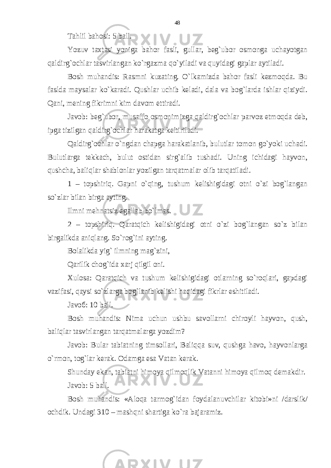 Tahlil bahosi: 5 ball. Yozuv taxtasi yoniga bahor fasli, gullar, beg`ubor osmonga uchayotgan qaldirg`ochlar tasvirlangan ko`rgazma qo`yiladi va quyidagi gaplar aytiladi. Bosh muhandis: Rasmni kuzating. O`lkamizda bahor fasli kezmoqda. Bu faslda maysalar ko`karadi. Qushlar uchib keladi, dala va bog`larda ishlar qiziydi. Qani, mening fikrimni kim davom ettiradi. Javob: beg`ubor, musaffo osmonimizga qaldirg`ochlar parvoz etmoqda deb, ipga tizilgan qaldirg`ochlar harakatga keltiriladi. Qaldirg`ochlar o`ngdan chapga harakatlanib, bulutlar tomon go`yoki uchadi. Bulutlarga tekkach, bulut ostidan sirg`alib tushadi. Uning ichidagi hayvon, qushcha, baliqlar shablonlar yozilgan tarqatmalar olib tarqatiladi. 1 – topshiriq. Gapni o`qing, tushum kelishigidagi otni o`zi bog`langan so`zlar bilan birga ayting. Ilmni mehnatsiz egallab bo`lmas. 2 – topshiriq. Qaratqich kelishigidagi otni o`zi bog`langan so`z bilan birgalikda aniqlang. So`rog`ini ayting. Bolalikda yig` ilmning mag`zini, Qarilik chog`ida xarj qilgil oni. Xulosa: Qaratqich va tushum kelishigidagi otlarning so`roqlari, gapdagi vazifasi, qaysi so`zlarga bog`lanib kelishi haqidagi fikrlar eshitiladi. Javo б : 10 ball. Bosh muhandis: Nima uchun ushbu savollarni chiroyli hayvon, qush, baliqlar tasvirlangan tarqatmalarga yozdim? Javob: Bular tabiatning timsollari, Baliqqa suv, qushga havo, hayvonlarga o`rmon, tog`lar kerak. Odamga esa Vatan kerak. Shunday ekan, tabiatni himoya qilmoqlik Vatanni himoya qilmoq demakdir. Javob: 5 ball. Bosh muhandis : « Aloqa tarmog ` idan foydalanuvchilar kitobi » ni / darslik / ochdik . Undagi 310 – mashqni shartiga ko ` ra bajaramiz .48 