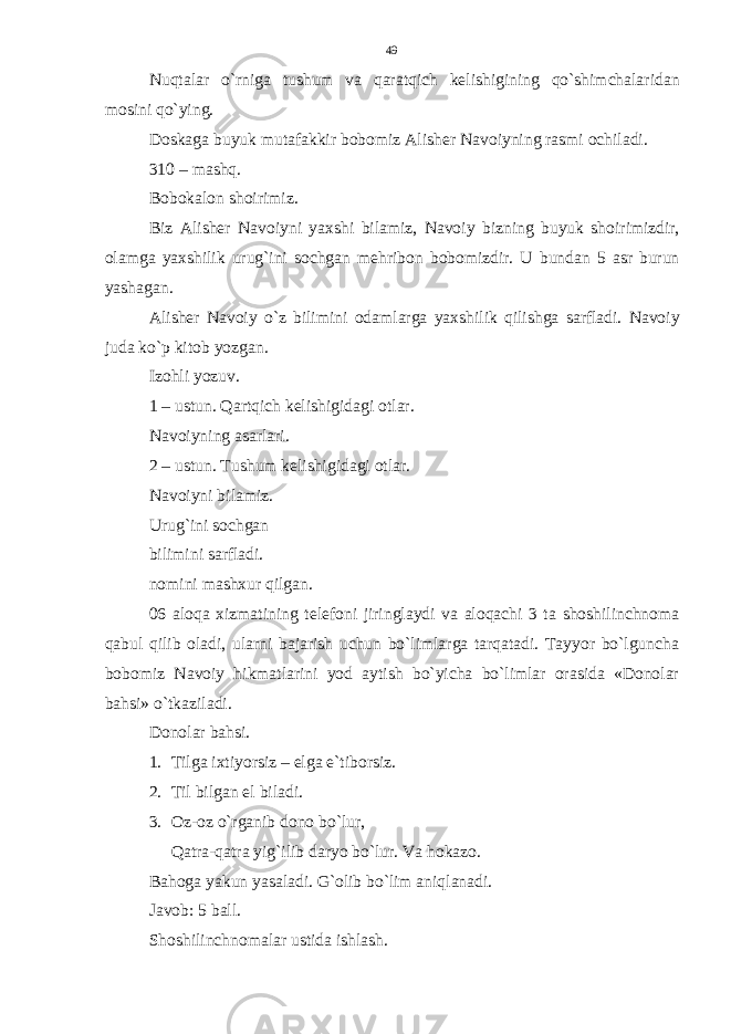 Nuqtalar o ` rniga tushum va qaratqich kelishigining qo ` shimchalaridan mosini qo ` ying . Doskaga buyuk mutafakkir bobomiz Alisher Navoiyning rasmi ochiladi . 310 – mashq . Bobokalon shoirimiz . Biz Alisher Navoiyni yaxshi bilamiz , Navoiy bizning buyuk shoirimizdir , olamga yaxshilik urug ` ini sochgan mehribon bobomizdir . U bundan 5 asr burun yashagan . Alisher Navoiy o ` z bilimini odamlarga yaxshilik qilishga sarfladi . Navoiy juda ko ` p kitob yozgan . Izohli yozuv . 1 – ustun . Qartqich kelishigidagi otlar . Navoiyning asarlari . 2 – ustun . Tushum kelishigidagi otlar . Navoiyni bilamiz. Urug`ini sochgan bilimini sarfladi. nomini mashxur qilgan. 06 aloqa xizmatining telefoni jiringlaydi va aloqachi 3 ta shoshilinchnoma qabul qilib oladi, ularni bajarish uchun bo`limlarga tarqatadi. Tayyor bo`lguncha bobomiz Navoiy hikmatlarini yod aytish bo`yicha bo`limlar orasida «Donolar bahsi» o`tkaziladi. Donolar bahsi. 1. Tilga ixtiyorsiz – elga e`tiborsiz. 2. Til bilgan el biladi. 3. Oz-oz o`rganib dono bo`lur, Qatra-qatra yig`ilib daryo bo`lur. Va hokazo. Bahoga yakun yasaladi. G`olib bo`lim aniqlanadi. Javob: 5 ball. Shoshilinchnomalar ustida ishlash. 49 