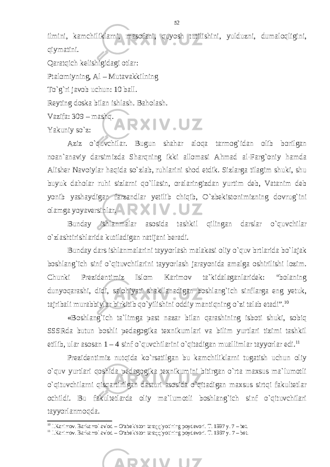 ilmini, kamchiliklarni, masofani, quyosh tutilishini, yulduzni, dumaloqligini, qiymatini. Qaratqich kelishigidagi otlar: Ptalomiyning, Al – Mutavakkilning To`g`ri javob uchun: 10 ball. Reyting doska bilan ishlash. Baholash. Vazifa: 309 – mashq. Yakuniy so`z: Aziz o`quvchilar. Bugun shahar aloqa tarmog`idan olib borilgan noan`anaviy darsimizda Sharqning ikki allomasi Ahmad al-Farg`oniy hamda Alisher Navoiylar haqida so`zlab, ruhlarini shod etdik. Sizlarga tilagim shuki, shu buyuk daholar ruhi sizlarni qo`llasin, oralaringizdan yurtim deb, Vatanim deb yonib yashaydigan farzandlar yetilib chiqib, O`zbekistonimizning dovrug`ini olamga yoyaversinlar. Bunday ishlanmalar asosida tashkil qilingan darslar o`quvchilar o`zlashtirishlarida kutiladigan natijani beradi. Bunday dars ishlanmalarini tayyorlash malakasi oliy o`quv brtlarida bo`lajak boshlang`ich sinf o`qituvchilarini tayyorlash jarayonida amalga oshirilishi lozim. Chunki Prezidentimiz Islom Karimov ta`kidalaganlaridek: “bolaning dunyoqarashi, didi, salohiyati shakllanadigan boshlang`ich sinflarga eng yetuk, tajribali murabbiylar birkitib qo`yilishini oddiy mantiqning o`zi talab etadi”. 10 «Boshlang`ich ta`limga past nazar bilan qarashining isboti shuki, sobiq SSSRda butun boshli pedagogika texnikumlari va bilim yurtlari tizimi tashkil etilib, ular asosan 1 – 4 sinf o`quvchilarini o`qitadigan muallimlar tayyorlar edi. 11 Prezidentimiz nutqida ko`rsatilgan bu kamchiliklarni tugatish uchun oliy o`quv yurtlari qoshida pedagogika texnikumini bitirgan o`rta maxsus ma`lumotli o`qituvchilarni qisqartirilgan dasturi asosida o`qitadigan maxsus sirtqi fakultetlar ochildi. Bu fakultetlarda oliy ma`lumotli boshlang`ich sinf o`qituvchilari tayyorlanmoqda. 10 I.Karimov. Barkamol avlod – O‘zbekiston taraqqiyotining poydevori. T. 1997 y. 7 – bet. 11 I.Karimov. Barkamol avlod – O‘zbekiston taraqqiyotining poydevori. T. 1997 y. 7 – bet.52 