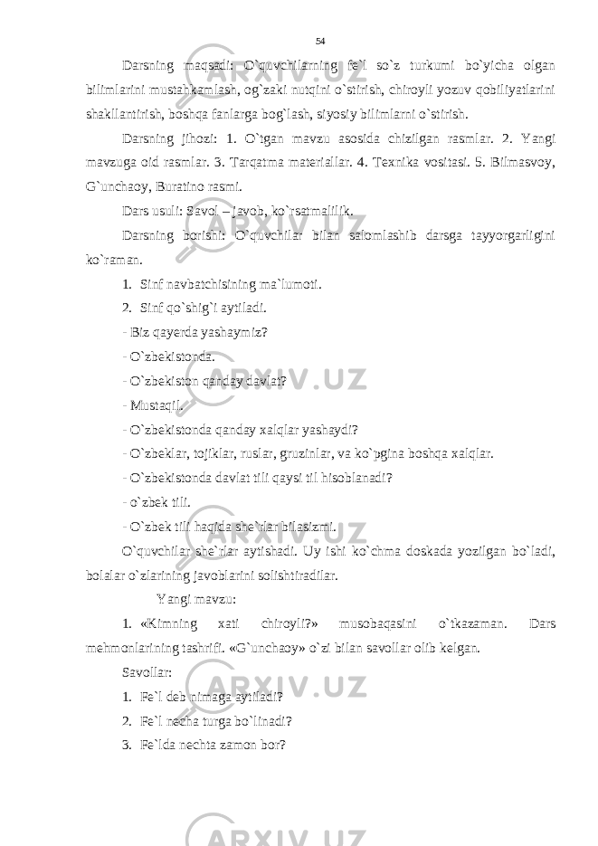 Darsning maqsadi: O`quvchilarning fe`l so`z turkumi bo`yicha olgan bilimlarini mustahkamlash, og`zaki nutqini o`stirish, chiroyli yozuv qobiliyatlarini shakllantirish, boshqa fanlarga bog`lash, siyosiy bilimlarni o`stirish. Darsning jihozi: 1. O`tgan mavzu asosida chizilgan rasmlar. 2. Yangi mavzuga oid rasmlar. 3. Tarqatma materiallar. 4. Texnika vositasi. 5. Bilmasvoy, G`unchaoy, Buratino rasmi. Dars usuli: Savol – javob, ko`rsatmalilik. Darsning borishi: O`quvchilar bilan salomlashib darsga tayyorgarligini ko`raman. 1. Sinf navbatchisining ma`lumoti. 2. Sinf qo`shig`i aytiladi. - Biz qayerda yashaymiz? - O`zbekistonda. - O`zbekiston qanday davlat? - Mustaqil. - O`zbekistonda qanday xalqlar yashaydi? - O`zbeklar, tojiklar, ruslar, gruzinlar, va ko`pgina boshqa xalqlar. - O`zbekistonda davlat tili qaysi til hisoblanadi? - o`zbek tili. - O`zbek tili haqida she`rlar bilasizmi. O`quvchilar she`rlar aytishadi. Uy ishi ko`chma doskada yozilgan bo`ladi, bolalar o`zlarining javoblarini solishtiradilar. Yangi mavzu: 1. «Kimning xati chiroyli?» musobaqasini o`tkazaman. Dars mehmonlarining tashrifi. «G`unchaoy» o`zi bilan savollar olib kelgan. Savollar: 1. Fe`l deb nimaga aytiladi? 2. Fe`l necha turga bo`linadi? 3. Fe`lda nechta zamon bor? 54 