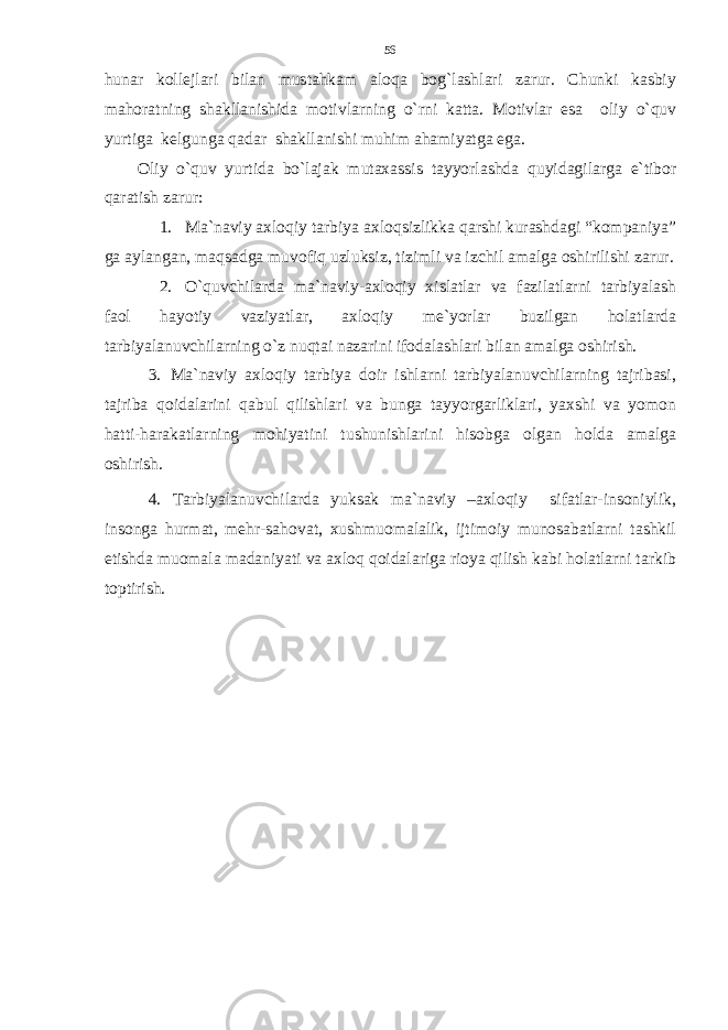 hunar kollejlari bilan mustahkam aloqa bog`lashlari zarur. Chunki kasbiy mahoratning shakllanishida motivlarning o`rni katta. Motivlar esa oliy o`quv yurtiga kelgunga qadar shakllanishi muhim ahamiyatga ega. Oliy o`quv yurtida bo`lajak mutaxassis tayyorlashda quyidagilarga e`tibor qaratish zarur: 1. Ma`naviy axloqiy tarbiya axloqsizlikka qarshi kurashdagi “kompaniya” ga aylangan, maqsadga muvofiq uzluksiz, tizimli va izchil amalga oshirilishi zarur. 2. O`quvchilarda ma`naviy-axloqiy xislatlar va fazilatlarni tarbiyalash faol hayotiy vaziyatlar, axloqiy me`yorlar buzilgan holatlarda tarbiyalanuvchilarning o`z nuqtai nazarini ifodalashlari bilan amalga oshirish. 3. Ma`naviy axloqiy tarbiya doir ishlarni tarbiyalanuvchilarning tajribasi, tajriba qoidalarini qabul qilishlari va bunga tayyorgarliklari, yaxshi va yomon hatti-harakatlarning mohiyatini tushunishlarini hisobga olgan holda amalga oshirish. 4. Tarbiyalanuvchilarda yuksak ma`naviy –axloqiy sifatlar-insoniylik, insonga hurmat, mehr-sahovat, xushmuomalalik, ijtimoiy munosabatlarni tashkil etishda muomala madaniyati va axloq qoidalariga rioya qilish kabi holatlarni tarkib toptirish. 56 