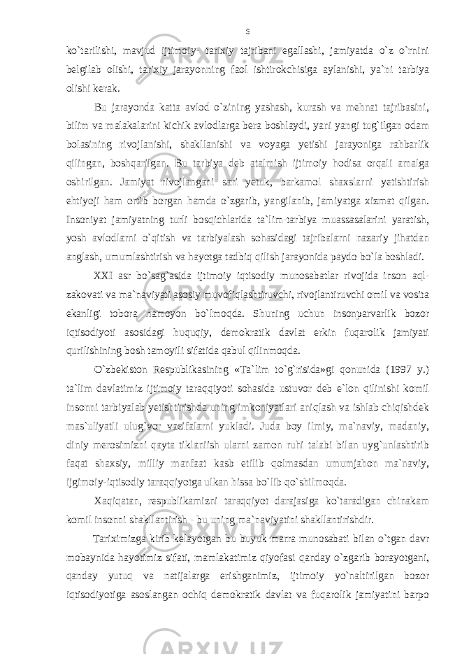 ko`tarilishi, mavjud ijtimoiy- tarixiy tajribani egallashi, jamiyatda o`z o`rnini belgilab olishi, tarixiy jarayonning faol ishtirokchisiga aylanishi, ya`ni tarbiya olishi kerak. Bu jarayonda katta avlod o`zining yashash, kurash va mehnat tajribasini, bilim va malakalarini kichik avlodlarga bera boshlaydi, yani yangi tug`ilgan odam bolasining rivojlanishi, shakllanishi va voyaga yetishi jarayoniga rahbarlik qilingan, boshqarilgan. Bu tarbiya deb atalmish ijtimoiy hodisa orqali amalga oshirilgan. Jamiyat rivojlangani sari yetuk, barkamol shaxslarni yetishtirish ehtiyoji ham ortib borgan hamda o`zgarib, yangilanib, jamiyatga xizmat qilgan. Insoniyat jamiyatning turli bosqichlarida ta`lim-tarbiya muassasalarini yaratish, yosh avlodlarni o`qitish va tarbiyalash sohasidagi tajribalarni nazariy jihatdan anglash, umumlashtirish va hayotga tadbiq qilish jarayonida paydo bo`la boshladi. XXI asr bo`sag`asida ijtimoiy iqtisodiy munosabatlar rivojida inson aql- zakovati va ma`naviyati asosiy muvofiqlashtiruvchi, rivojlantiruvchi omil va vosita ekanligi tobora namoyon bo`lmoqda. Shuning uchun insonparvarlik bozor iqtisodiyoti asosidagi huquqiy, demokratik davlat erkin fuqarolik jamiyati qurilishining bosh tamoyili sifatida qabul qilinmoqda. O`zbekiston Respublikasining «Ta`lim to`g`risida»gi qonunida (1997 y.) ta`lim davlatimiz ijtimoiy taraqqiyoti sohasida ustuvor deb e`lon qilinishi komil insonni tarbiyalab yetishtirishda uning imkoniyatlari aniqlash va ishlab chiqishdek mas`uliyatli ulug`vor vazifalarni yukladi. Juda boy ilmiy, ma`naviy, madaniy, diniy merosimizni qayta tiklaniish ularni zamon ruhi talabi bilan uyg`unlashtirib faqat shaxsiy, milliy manfaat kasb etilib qolmasdan umumjahon ma`naviy, ijgimoiy-iqtisodiy taraqqiyotga ulkan hissa bo`lib qo`shilmoqda. Xaqiqatan, respublikamizni taraqqiyot darajasiga ko`taradigan chinakam komil insonni shakllantirish - bu uning ma`naviyatini shakllantirishdir. Tariximizga kirib kelayotgan bu buyuk marra munosabati bilan o`tgan davr mobaynida hayotimiz sifati, mamlakatimiz qiyofasi qanday o`zgarib borayotgani, qanday yutuq va natijalarga erishganimiz, ijtimoiy yo`naltirilgan bozor iqtisodiyotiga asoslangan ochiq demokratik davlat va fuqarolik jamiyatini barpo 6 