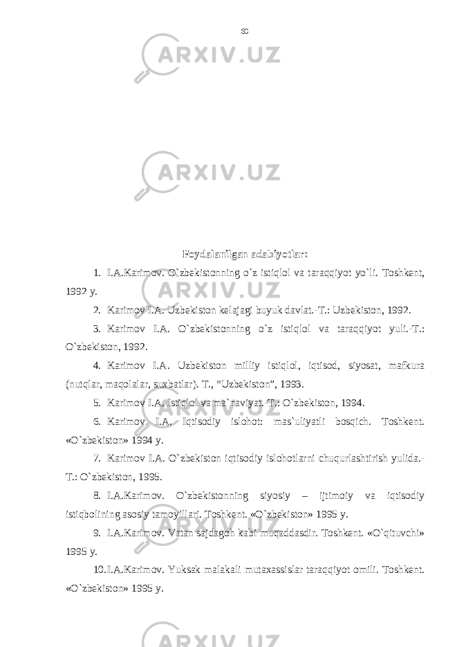 Foydalanilgan adabiyotlar: 1. I.A.Karimov. O`zbekistonning o`z istiqlol va taraqqiyot yo`li. Toshkent, 1992 y. 2. Karimov I.A. Uzbekiston kelajagi buyuk davlat.-T.: Uzbekiston, 1992. 3. Karimov I.A. O`zbekistonning o`z istiqlol va taraqqiyot yuli.-T.: O`zbekiston, 1992. 4. Karimov I.A. Uzbekiston milliy istiqlol, iqtisod, siyosat, mafkura (nutqlar, maqolalar, suxbatlar). T., “Uzbekiston”, 1993. 5. Karimov I.A. Istiqlol va ma`naviyat.-T.: O`zbekiston, 1994. 6. Karimov I.A. Iqtisodiy islohot: mas`uliyatli bosqich. Toshkent. «O`zbekiston» 1994 y. 7. Karimov I.A. O`zbekiston iqtisodiy islohotlarni chuqurlashtirish yulida.- T.: O`zbekiston, 1995. 8. I.A.Karimov. O`zbekistonning siyosiy – ijtimoiy va iqtisodiy istiqbolining asosiy tamoyillari. Toshkent. «O`zbekiston» 1995 y. 9. I.A.Karimov. Vatan sajdagoh kabi muqaddasdir. Toshkent. «O`qituvchi» 1995 y. 10. I.A.Karimov. Yuksak malakali mutaxassislar taraqqiyot omili. Toshkent. «O`zbekiston» 1995 y. 60 