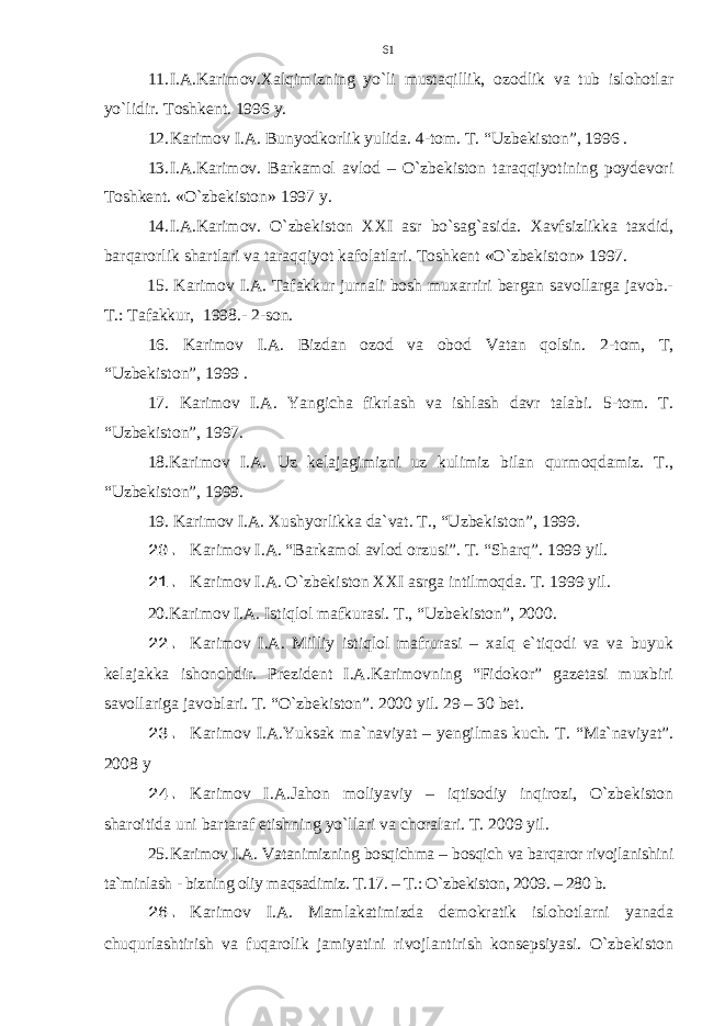 11. I.A.Karimov.Xalqimizning yo`li mustaqillik, ozodlik va tub islohotlar yo`lidir. Toshkent. 1996 y. 12. Karimov I . A . Bunyodkorlik yulida . 4-tom. T. “Uzbekiston”, 1996 . 13. I.A.Karimov. Barkamol avlod – O`zbekiston taraqqiyotining poydevori Toshkent. «O`zbekiston» 1997 y. 14. I.A.Karimov. O`zbekiston XXI asr bo`sag`asida. Xavfsizlikka taxdid, barqarorlik shartlari va taraqqiyot kafolatlari. Toshkent «O`zbekiston» 1997. 15. Karimov I.A. Tafakkur jurnali bosh muxarriri bergan savollarga javob.- T.: Tafakkur, 1998.- 2-son. 16. Karimov I.A. Bizdan ozod va obod Vatan qolsin. 2-tom, T, “Uzbekiston”, 1999 . 1 7 . Karimov I.A. Yangicha fikrlash va ishlash davr talabi. 5-tom. T. “Uzbekiston”, 1997 . 18.Karimov I.A. Uz kelajagimizni uz kulimiz bilan qurmoqdamiz. T., “Uzbekiston”, 1999. 19. Karimov I.A. Xushyorlikka da`vat. T., “Uzbekiston”, 1999. 20. Karimov I.A. “Barkamol avlod orzusi”. T. “Sharq”. 1999 yil. 21. Karimov I.A. O`zbekiston XXI asrga intilmoqda. T. 1999 yil. 20.Karimov I.A. Istiqlol mafkurasi. T., “Uzbekiston”, 2000. 22. Karimov I.A. Milliy istiqlol mafrurasi – xalq e`tiqodi va va buyuk kelajakka ishonchdir. Prezident I.A.Karimovning “Fidokor” gazetasi muxbiri savollariga javoblari. T. “O`zbekiston”. 2000 yil. 29 – 30 bet. 23. Karimov I.A.Yuksak ma`naviyat – yengilmas kuch. T. “Ma`naviyat”. 2008 y 24. Karimov I.A.Jahon moliyaviy – iqtisodiy inqirozi, O`zbekiston sharoitida uni bartaraf etishning yo`llari va choralari. T. 2009 yil. 25. Karimov I.A. Vatanimizning bosqichma – bosqich va barqaror rivojlanishini ta`minlash - bizning oliy maqsadimiz. T.17. – T.: O`zbekiston, 2009. – 280 b. 26. Karimov I.A. Mamlakatimizda demokratik islohotlarni yanada chuqurlashtirish va fuqarolik jamiyatini rivojlantirish konsepsiyasi. O`zbekiston 61 