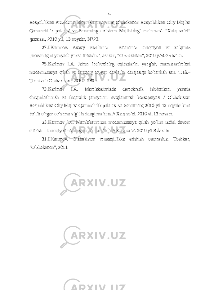 Respublikasi Prezidenti Islom Karimovning O`zbekiston Respublikasi Oliy Majlisi Qonunchilik palatasi va Senatning qo`sham Majlisidagi ma`ruzasi. “Xalq so`zi” gazetasi, 2010 yil, 13 noyabr, N220. 27. I.Karimov. Asosiy vazifamiz – vatanimiz taraqqiyoti va xalqimiz farovonligini yanyada yuksaltirishdir. Toshken, “O`zbekiston”, 2010 y.74-75 betlar. 28. Karimov I.A. Jahon inqirozining oqibatlarini yengish, mamlakatimizni modernizatsiya qilish va taraqqiy topgan davlatlar darajasiga ko`tarilish sari. T.18.– Toshkent: O`zbekiston, 2010. –280b. 29. Karimov I.A. Mamlakatimizda demokratik islohotlarni yanada chuqurlashtirish va fuqarolik jamiyatini rivojlantirish konsepsiyasi / O`zbekiston Respublikasi Oliy Majlisi Qonunchilik palatasi va Senatining 2010 yil 12 noyabr kuni bo`lib o`tgan qo`shma yig`ilishidagi ma`ruza // Xalq so`zi, 2010 yil 13 noyabr. 30. Karimov I.A. Mamlakatimizni modernizatsiya qilish yo`lini izchil davom ettirish – taraqqiyotimizning muhim omilidir // Xalq so`zi. 2010 yil 8 dekabr. 31. I.Karimov. O`zbekiston mustaqillikka erishish ostonasida. Toshken, “O`zbekiston”, 2011. 62 