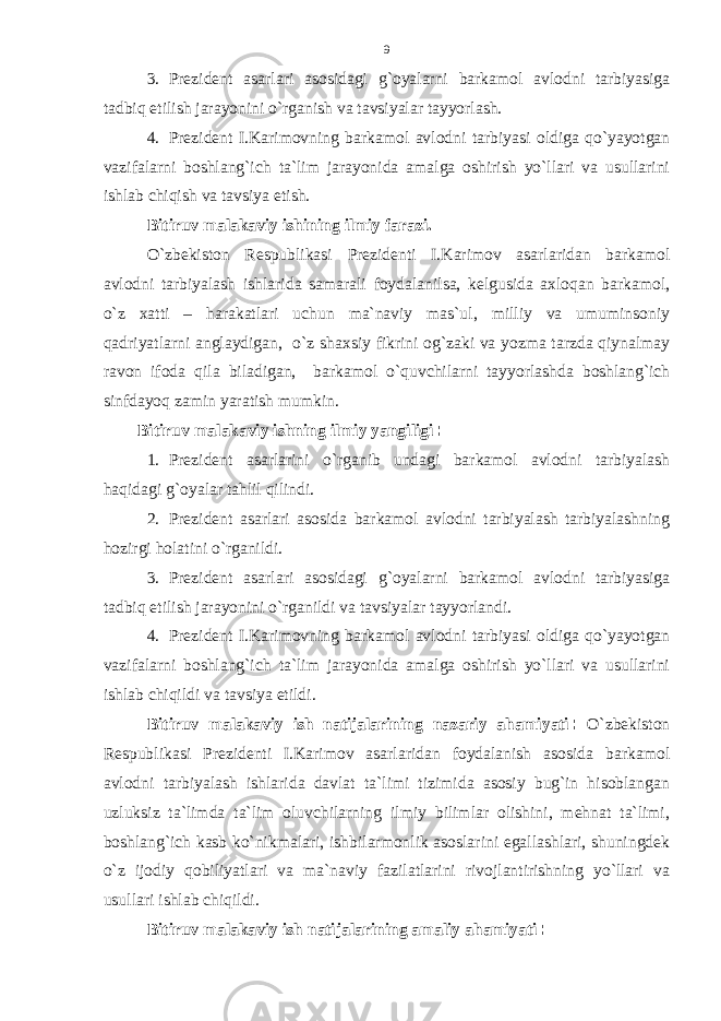 3. Prezident asarlari asosidagi g`oyalarni barkamol avlodni tarbiyasiga tadbiq etilish jarayonini o`rganish va tavsiyalar tayyorlash. 4. Prezident I.Karimovning barkamol avlodni tarbiyasi oldiga qo`yayotgan vazifalarni boshlang`ich ta`lim jarayonida amalga oshirish yo`llari va usullarini ishlab chiqish va tavsiya etish . Bitiruv malakaviy ishining ilmiy farazi. O`zbekiston Respublikasi Prezidenti I.Karimov asarlaridan barkamol avlodni tarbiyalash ishlarida samarali foydalanilsa, kelgusida axloqan barkamol, o`z xatti – harakatlari uchun ma`naviy mas`ul, milliy va umuminsoniy qadriyatlarni anglaydigan, o`z shaxsiy fikrini og`zaki va yozma tarzda qiynalmay ravon ifoda qila biladigan, barkamol o`quvchilarni tayyorlashda boshlang`ich sinfdayoq zamin yaratish mumkin. Bitiruv malakaviy ishning ilmiy yangiligi : 1. Prezident asarlarini o`rganib undagi barkamol avlodni tarbiyalash haqidagi g`oyalar tahlil qilindi. 2. Prezident asarlari asosida barkamol avlodni tarbiyalash tarbiyalashning hozirgi holatini o`rganildi. 3. Prezident asarlari asosidagi g`oyalarni barkamol avlodni tarbiyasiga tadbiq etilish jarayonini o`rganildi va tavsiyalar tayyorlandi. 4. Prezident I.Karimovning barkamol avlodni tarbiyasi oldiga qo`yayotgan vazifalarni boshlang`ich ta`lim jarayonida amalga oshirish yo`llari va usullarini ishlab chiqildi va tavsiya etildi. Bitiruv malakaviy ish natijalarining nazariy ahamiyati : O`zbekiston Respublikasi Prezidenti I.Karimov asarlaridan foydalanish asosida barkamol avlodni tarbiyalash ishlarida davlat ta`limi tizimida asosiy bug`in hisoblangan uzluksiz ta`limda ta`lim oluvchilarning ilmiy bilimlar olishini, mehnat ta`limi, boshlang`ich kasb ko`nikmalari, ishbilarmonlik asoslarini egallashlari, shuningdek o`z ijodiy qobiliyatlari va ma`naviy fazilatlarini rivojlantirishning yo`llari va usullari ishlab chiqildi. Bitiruv malakaviy ish natijalarining amaliy ahamiyati :9 