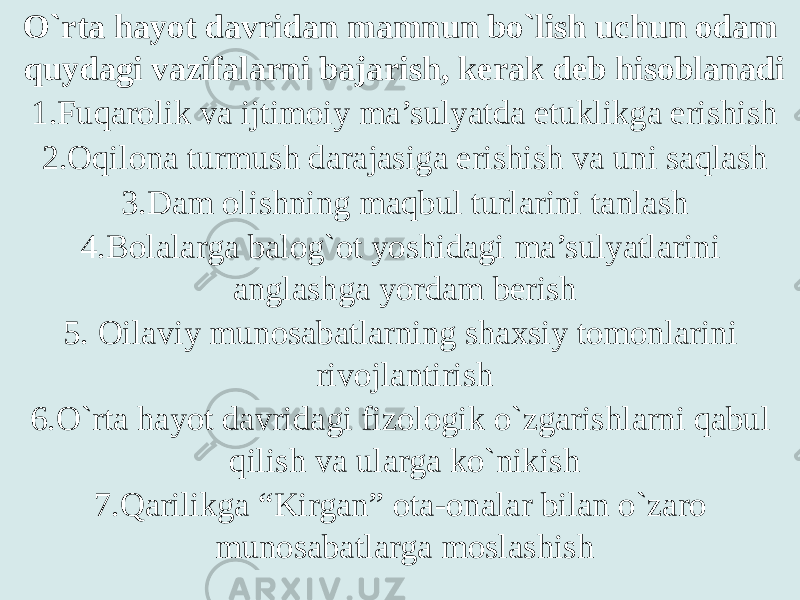 O`rta hayot davridan mamnun bo`lish uchun odam quydagi vazifalarni bajarish, kerak deb hisoblanadi 1.Fuqarolik va ijtimoiy ma’sulyatda etuklikga erishish 2.Oqilona turmush darajasiga erishish va uni saqlash 3.Dam olishning maqbul turlarini tanlash 4.Bolalarga balog`ot yoshidagi ma’sulyatlarini anglashga yordam berish 5. Oilaviy munosabatlarning shaxsiy tomonlarini rivojlantirish 6.O`rta hayot davridagi fizologik o`zgarishlarni qabul qilish va ularga ko`nikish 7.Qarilikga “Kirgan” ota-onalar bilan o`zaro munosabatlarga moslashish 