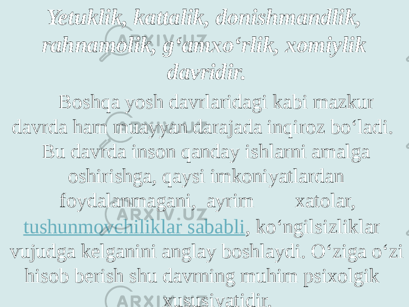 Yetuklik, kattalik, donishmandlik, rahnamolik, g‘amxo‘rlik, xomiylik davridir. Boshqa yosh davrlaridagi kabi mazkur davrda ham muayyan darajada inqiroz bo‘ladi. Bu davrda inson qanday ishlarni amalga oshirishga, qaysi imkoniyatlardan foydalanmagani, ayrim xatolar,  tushunmovchiliklar sababli , ko‘ngilsizliklar vujudga kelganini anglay boshlaydi. O‘ziga o‘zi hisob berish shu davrning muhim psixolgik xususiyatidir. 