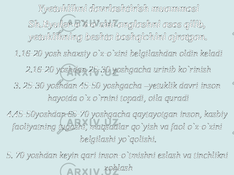 Yyetuklikni davrlashtirish muammosi Sh.Byuler-o`z-o`zini anglashni asos qilib, yetuklikning beshta boshqichini ajratgan. 1.16-20 yosh shaxsiy o`z-o`zini belgilashdan oldin keladi 2.16-20 yoshdan 25-30 yoshgacha urinib ko`rinish 3. 25-30 yoshdan 45-50 yoshgacha –yetuklik davri inson hayotda o`z o`rnini topadi, oila quradi 4.45-50yoshdan 65-70 yoshgacha qaytayotgan inson, kasbiy faoliyatning tugashi, maqsadlar qo`yish va faol o`z-o`zini belgilashi yo`qolishi. 5. 70 yoshdan keyin qari inson-o`tmishni eslash va tinchlikni xohlash 