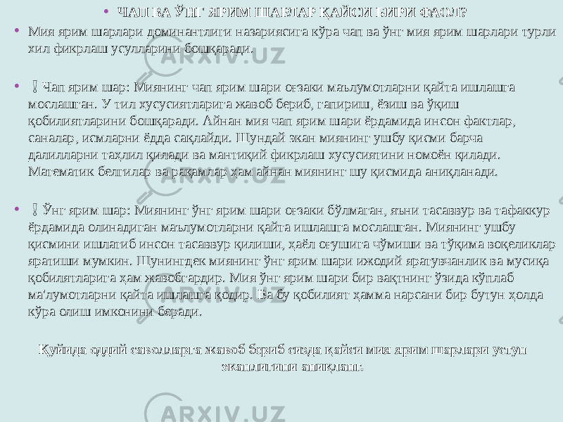 • ЧАП ВА ЎНГ ЯРИМ ШАРЛАР ҚАЙСИ БИРИ ФАОЛ? • Мия ярим шарлари доминантлиги назариясига кўра чап ва ўнг мия ярим шарлари турли хил фикрлаш усулларини бошқаради. • ❗️ Чап ярим шар: Миянинг чап ярим шари оғзаки маълумотларни қайта ишлашга мослашган. У тил хусусиятларига жавоб бериб, гапириш, ёзиш ва ўқиш қобилиятларини бошқаради. Айнан мия чап ярим шари ёрдамида инсон фактлар, саналар, исмларни ёдда сақлайди. Шундай экан миянинг ушбу қисми барча далилларни таҳлил қилади ва мантиқий фикрлаш хусусиятини номоён қилади. Математик белгилар ва рақамлар ҳам айнан миянинг шу қисмида аниқланади. • ❗️ Ўнг ярим шар: Миянинг ўнг ярим шари оғзаки бўлмаган, яъни тасаввур ва тафаккур ёрдамида олинадиган маълумотларни қайта ишлашга мослашган. Миянинг ушбу қисмини ишлатиб инсон тасаввур қилиши, ҳаёл оғушига чўмиши ва тўқима воқеликлар яратиши мумкин. Шунингдек миянинг ўнг ярим шари ижодий яратувчанлик ва мусиқа қобилятларига ҳам жавобгардир. Мия ўнг ярим шари бир вақтнинг ўзида кўплаб ма&#39;лумотларни қайта ишлашга қодир. Ва бу қобилият ҳамма нарсани бир бутун ҳолда кўра олиш имконини беради. Қуйида оддий саволларга жавоб бериб сизда қайси мия ярим шарлари устун эканлигини аниқланг. 