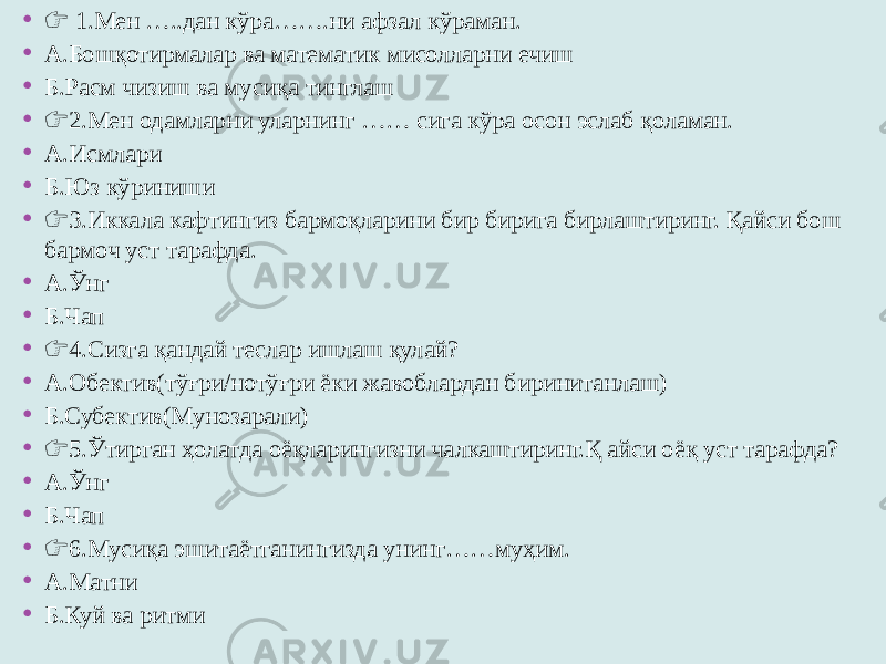 • &#55357;&#56393; 1.Мен …..дан кўра…….ни афзал кўраман. • А.Бошқотирмалар ва математик мисолларни ечиш • Б.Расм чизиш ва мусиқа тинглаш • &#55357;&#56393; 2.Мен одамларни уларнинг …… сига кўра осон эслаб қоламан. • А.Исмлари • Б.Юз кўриниши • &#55357;&#56393; 3.Иккала кафтингиз бармоқларини бир бирига бирлаштиринг. Қайси бош бармоч уст тарафда. • А.Ўнг • Б.Чап • &#55357;&#56393; 4.Сизга қандай теслар ишлаш қулай? • А.Обектив(тўғри/нотўғри ёки жавоблардан биринитанлаш) • Б.Субектив(Мунозарали) • &#55357;&#56393; 5.Ўтирган ҳолатда оёқларингизни чалкаштиринг.Қ айси оёқ уст тарафда? • А.Ўнг • Б.Чап • &#55357;&#56393; 6.Мусиқа эшитаётганингизда унинг……муҳим. • А.Матни • Б.Куй ва ритми 