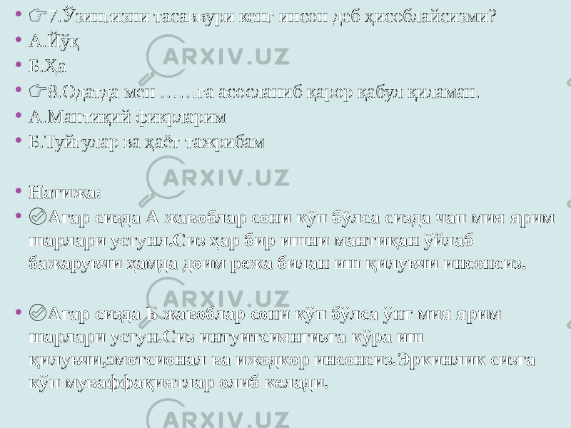 • &#55357;&#56393; 7.Ўзингизни тасаввури кенг инсон деб ҳисоблайсизми? • А.Йўқ • Б.Ҳа • &#55357;&#56393; 8.Одатда мен ……га асосланиб қарор қабул қиламан. • А.Мантиқий фикрларим • Б.Туйғулар ва ҳаёт тажрибам • Натижа: • ✅ Агар сизда А жавоблар сони кўп бўлса сизда чап мия ярим шарлари устунл.Сиз ҳар бир ишни мантиқан ўйлаб бажарувчи ҳамда доим режа билан иш қилувчи инсонсиз. • ✅ Агар сизда Б жавоблар сони кўп бўлса ўнг мия ярим шарлари устун.Сиз интуитсиянгизга кўра иш қилувчи,эмотсионал ва ижодкор инсонсиз.Эркинлик сизга кўп муваффақиятлар олиб келади. 