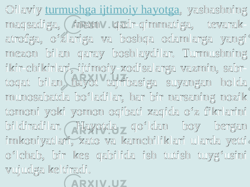 Oilaviy  turmushga ijtimoiy hayotga , yashashning maqsadiga, inson qadr-qimmatiga, tevarak- atrofga, o‘zlariga va boshqa odamlarga yangi mezon bilan qaray boshlaydilar. Turmushning ikir-chikirlari, ijtimoiy-xodisalarga vazmin, sabr- toqat bilan hayot tajribasiga suyangan holda munosabatda bo‘ladilar, har bir narsaning nozik tomoni yoki yomon oqibati xaqida o‘z fikrlarini bildiradilar. Hayotda qo‘ldan boy bergan imkoniyatlari, xato va kamchiliklari ularda yetti o‘lchab, bir kes qabilida ish tutish tuyg‘usini vujudga keltiradi. 