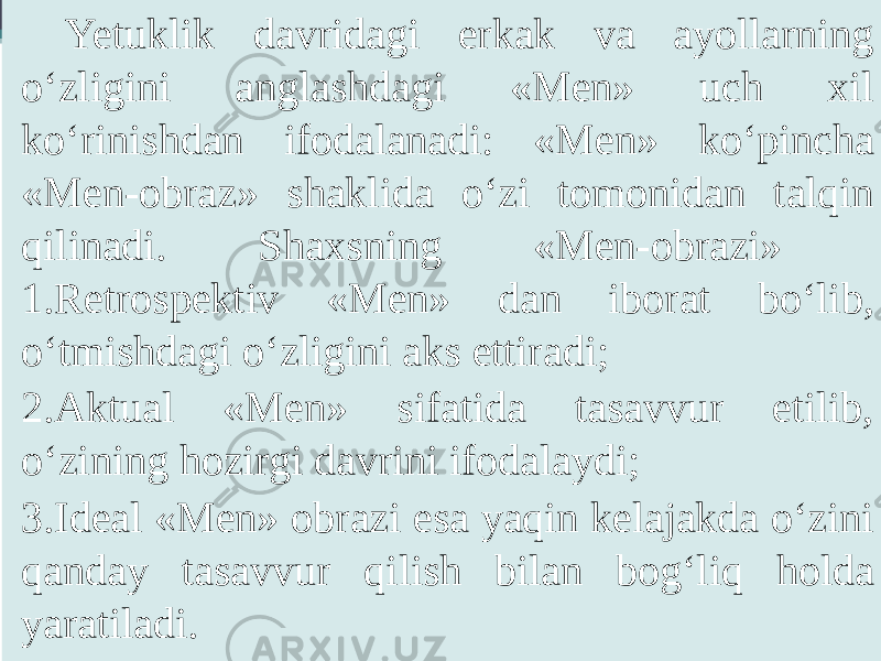 Yetuklik davridagi erkak va ayollarning o‘zligini anglashdagi «Men» uch xil ko‘rinishdan ifodalanadi: «Men» ko‘pincha «Men-obraz» shaklida o‘zi tomonidan talqin qilinadi. Shaxsning «Men-obrazi» 1.Retrospektiv «Men» dan iborat bo‘lib, o‘tmishdagi o‘zligini aks ettiradi; 2.Aktual «Men» sifatida tasavvur etilib, o‘zining hozirgi davrini ifodalaydi; 3.Ideal «Men» obrazi esa yaqin kelajakda o‘zini qanday tasavvur qilish bilan bog‘liq holda yaratiladi. 