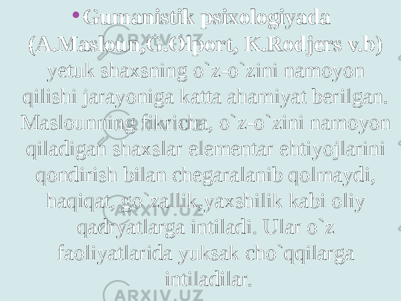 • Gumanistik psixologiyada (A.Masloun,G.Olport, K.Rodjers v.b) yetuk shaxsning o`z-o`zini namoyon qilishi jarayoniga katta ahamiyat berilgan. Maslounning fikricha, o`z-o`zini namoyon qiladigan shaxslar elementar ehtiyojlarini qondirish bilan chegaralanib qolmaydi, haqiqat, go`zallik,yaxshilik kabi oliy qadryatlarga intiladi. Ular o`z faoliyatlarida yuksak cho`qqilarga intiladilar. 