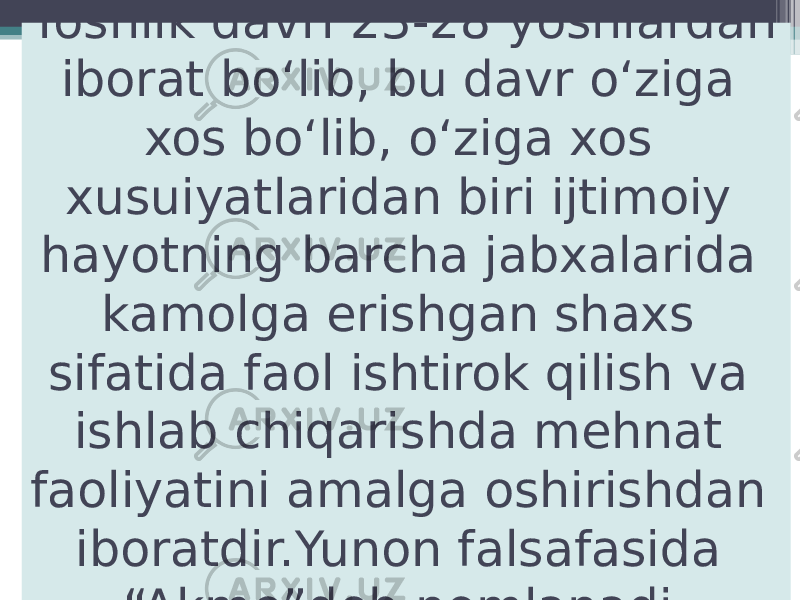 Yoshlik davri 23-28 yoshlardan iborat bo‘lib, bu davr o‘ziga xos bo‘lib, o‘ziga xos xusuiyatlaridan biri ijtimoiy hayotning barcha jabxalarida kamolga erishgan shaxs sifatida faol ishtirok qilish va ishlab chiqarishda mehnat faoliyatini amalga oshirishdan iboratdir.Yunon falsafasida “Akme”deb nomlanadi. 