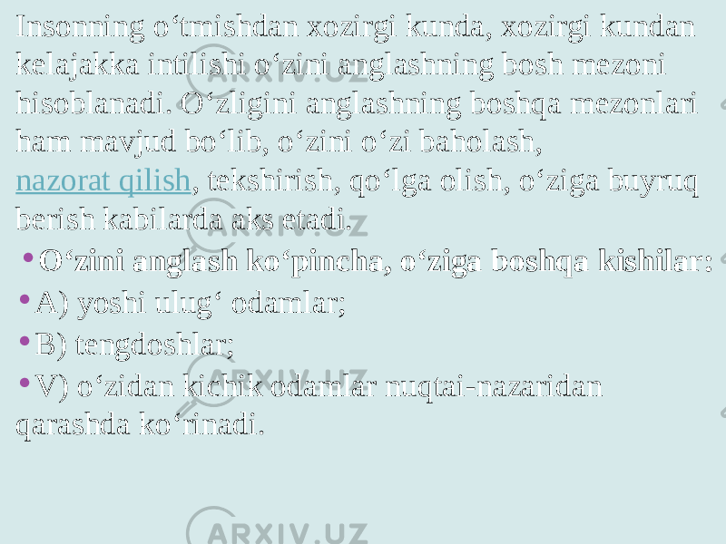 Insonning o‘tmishdan xozirgi kunda, xozirgi kundan kelajakka intilishi o‘zini anglashning bosh mezoni hisoblanadi. O‘zligini anglashning boshqa mezonlari ham mavjud bo‘lib, o‘zini o‘zi baholash,  nazorat qilish , tekshirish, qo‘lga olish, o‘ziga buyruq berish kabilarda aks etadi. • O‘zini anglash ko‘pincha, o‘ziga boshqa kishilar: • A) yoshi ulug‘ odamlar; • B) tengdoshlar; • V) o‘zidan kichik odamlar nuqtai-nazaridan qarashda ko‘rinadi. 