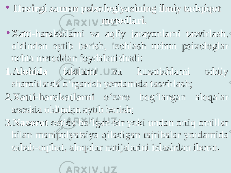 • Hozirgi zamon psixologiyasining ilmiy tadqiqot metodlari. • Xatti-harakatlarni va aqliy jarayonlarni tasvirlash, oldindan aytib berish, izohlash uchun psixologlar uchta metoddan foydalanishadi: 1.Alohida faktlarni va kuzatishlarni tabiiy sharoitlarda o‘rganish yordamida tasvirlash; 2.Xatti-harakatlarni o‘zaro bog‘langan aloqalar asosida oldindan aytib berish; 3.Nazorat ostida bo‘lgan bir yoki undan ortiq omillar bilan manipulyatsiya qiladigan tajribalar yordamida sabab-oqibat, aloqalar natijalarini izlashdan iborat. 