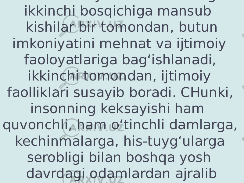  Umuman yetuklik davrining ikkinchi bosqichiga mansub kishilar bir tomondan, butun imkoniyatini mehnat va ijtimoiy faoloyatlariga bag‘ishlanadi, ikkinchi tomondan, ijtimoiy faolliklari susayib boradi. CHunki, insonning keksayishi ham quvonchli, ham o‘tinchli damlarga, kechinmalarga, his-tuyg‘ularga serobligi bilan boshqa yosh davrdagi odamlardan ajralib turadi. 