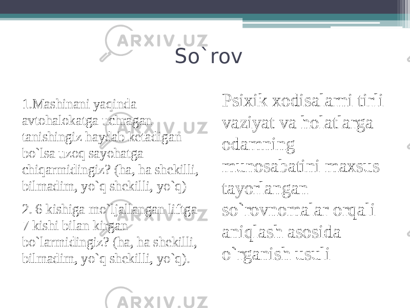 So`rov Psixik xodisalarni tirli vaziyat va holatlarga odamning munosabatini maxsus tayorlangan so`rovnomalar orqali aniqlash asosida o`rganish usuli 1.Mashinani yaqinda avtohalokatga uchragan tanishingiz haydab ketadigan bo`lsa uzoq sayohatga chiqarmidingiz? (ha, ha shekilli, bilmadim, yo`q shekilli, yo`q) 2. 6 kishiga mo`ljallangan liftga 7 kishi bilan kirgan bo`larmidingiz? (ha, ha shekilli, bilmadim, yo`q shekilli, yo`q). 