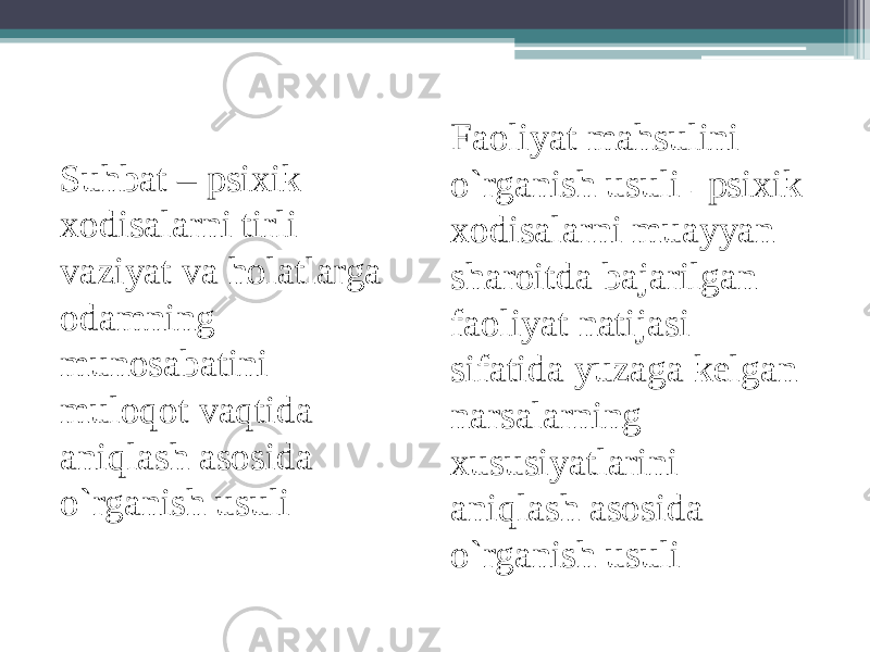 Faoliyat mahsulini o`rganish usuli – psixik xodisalarni muayyan sharoitda bajarilgan faoliyat natijasi sifatida yuzaga kelgan narsalarning xususiyatlarini aniqlash asosida o`rganish usuli Suhbat – psixik xodisalarni tirli vaziyat va holatlarga odamning munosabatini muloqot vaqtida aniqlash asosida o`rganish usuli 