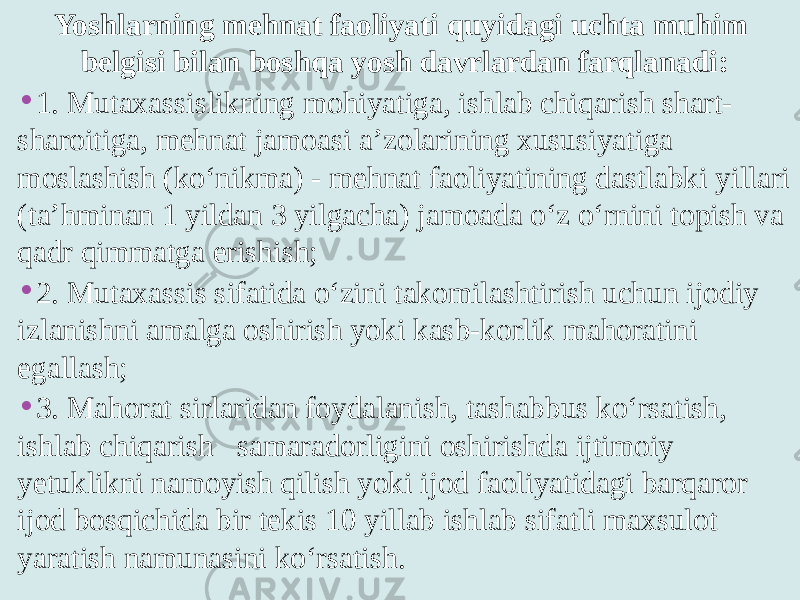 Yoshlarning mehnat faoliyati quyidagi uchta muhim belgisi bilan boshqa yosh davrlardan farqlanadi: • 1. Mutaxassislikning mohiyatiga, ishlab chiqarish shart- sharoitiga, mehnat jamoasi a’zolarining xususiyatiga moslashish (ko‘nikma) - mehnat faoliyatining dastlabki yillari (ta’hminan 1 yildan 3 yilgacha) jamoada o‘z o‘rnini topish va qadr qimmatga erishish; • 2. Mutaxassis sifatida o‘zini takomilashtirish uchun ijodiy izlanishni amalga oshirish yoki kasb-korlik mahoratini egallash; • 3. Mahorat sirlaridan foydalanish, tashabbus ko‘rsatish, ishlab chiqarish samaradorligini oshirishda ijtimoiy yetuklikni namoyish qilish yoki ijod faoliyatidagi barqaror ijod bosqichida bir tekis 10 yillab ishlab sifatli maxsulot yaratish namunasini ko‘rsatish. 