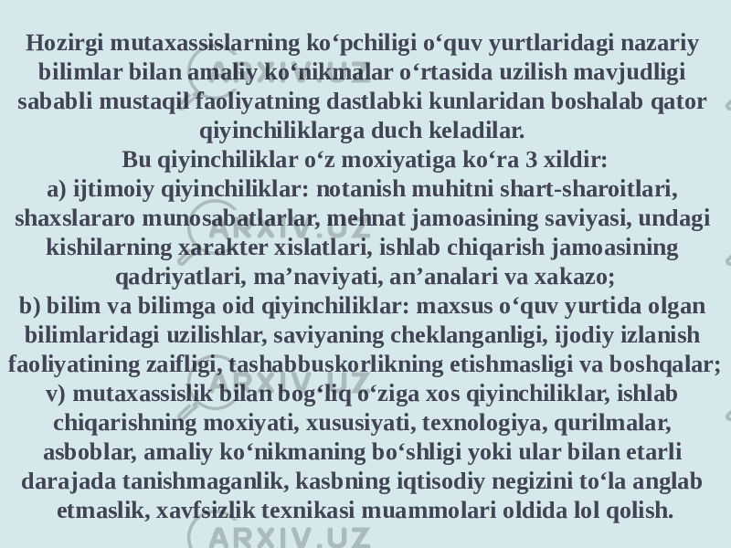 Hozirgi mutaxassislarning ko‘pchiligi o‘quv yurtlaridagi nazariy bilimlar bilan amaliy ko‘nikmalar o‘rtasida uzilish mavjudligi sababli mustaqil faoliyatning dastlabki kunlaridan boshalab qator qiyinchiliklarga duch keladilar. Bu qiyinchiliklar o‘z moxiyatiga ko‘ra 3 xildir: a) ijtimoiy qiyinchiliklar: notanish muhitni shart-sharoitlari, shaxslararo munosabatlarlar, mehnat jamoasining saviyasi, undagi kishilarning xarakter xislatlari, ishlab chiqarish jamoasining qadriyatlari, ma’naviyati, an’analari va xakazo; b) bilim va bilimga oid qiyinchiliklar: maxsus o‘quv yurtida olgan bilimlaridagi uzilishlar, saviyaning cheklanganligi, ijodiy izlanish faoliyatining zaifligi, tashabbuskorlikning etishmasligi va boshqalar; v) mutaxassislik bilan bog‘liq o‘ziga xos qiyinchiliklar, ishlab chiqarishning moxiyati, xususiyati, texnologiya, qurilmalar, asboblar, amaliy ko‘nikmaning bo‘shligi yoki ular bilan etarli darajada tanishmaganlik, kasbning iqtisodiy negizini to‘la anglab etmaslik, xavfsizlik texnikasi muammolari oldida lol qolish. 