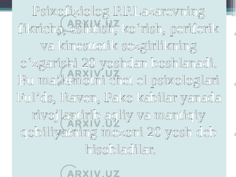 Psixofiziolog P.P.Lazarevning fikricha, eshitish, ko‘rish, periferik va kinesttetik sezgirlikning o‘zgarishi 20 yoshdan boshlanadi. Bu ma’lumotni chet el psixologlari Ful’ds, Raven, Pako kabilar yanada rivojlantirib aqliy va mantiqiy qobiliyatning mezoni 20 yosh deb hisobladilar. 