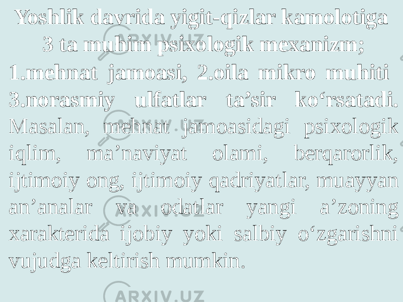 Yoshlik davrida yigit-qizlar kamolotiga 3 ta muhim psixologik mexanizm; 1.mehnat jamoasi, 2.oila mikro muhiti 3.norasmiy ulfatlar ta’sir ko‘rsatadi. Masalan, mehnat jamoasidagi psixologik iqlim, ma’naviyat olami, berqarorlik, ijtimoiy ong, ijtimoiy qadriyatlar, muayyan an’analar va odatlar yangi a’zoning xarakterida ijobiy yoki salbiy o‘zgarishni vujudga keltirish mumkin. 