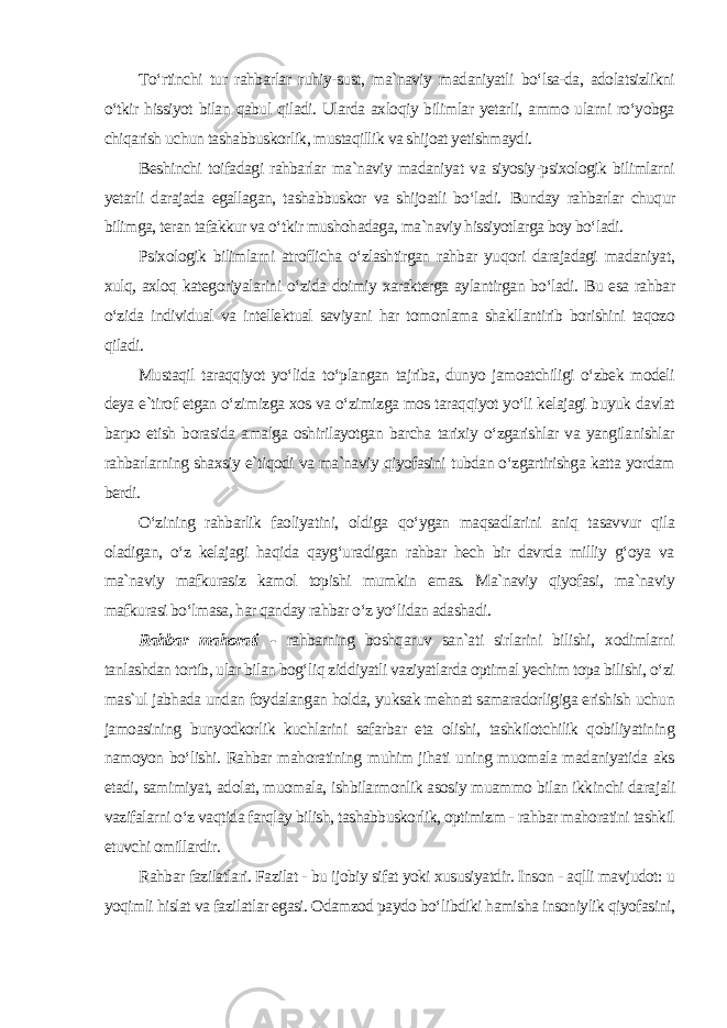 To‘rtinchi tur rahbarlar ruhiy-sust, ma`naviy madaniyatli bo‘lsa-da, adolatsizlikni o‘tkir hissiyot bilan qabul qiladi. Ularda axloqiy bilimlar yetarli, ammo ularni ro‘yobga chiqarish uchun tashabbuskorlik, mustaqillik va shijoat yetishmaydi. Beshinchi toifadagi rahbarlar ma`naviy madaniyat va siyosiy-psixologik bilimlarni yetarli darajada egallagan, tashabbuskor va shijoatli bo‘ladi. Bunday rahbarlar chuqur bilimga, teran tafakkur va o‘tkir mushohadaga, ma`naviy hissiyotlarga boy bo‘ladi. Psixologik bilimlarni atroflicha o‘zlashtirgan rahbar yuqori darajadagi madaniyat, xulq, axloq kategoriyalarini o‘zida doimiy xarakterga aylantirgan bo‘ladi. Bu esa rahbar o‘zida individual va intellektual saviyani har tomonlama shakllantirib borishini taqozo qiladi. Mustaqil taraqqiyot yo‘lida to‘plangan tajriba, dunyo jamoatchiligi o‘zbek modeli deya e`tirof etgan o‘zimizga xos va o‘zimizga mos taraqqiyot yo‘li kelajagi buyuk davlat barpo etish borasida amalga oshirilayotgan barcha tarixiy o‘zgarishlar va yangilanishlar rahbarlarning shaxsiy e`tiqodi va ma`naviy qiyofasini tubdan o‘zgartirishga katta yordam berdi. O‘zining rahbarlik faoliyatini, oldiga qo‘ygan maqsadlarini aniq tasavvur qila oladigan, o‘z kelajagi haqida qayg‘uradigan rahbar hech bir davrda milliy g‘oya va ma`naviy mafkurasiz kamol topishi mumkin emas. Ma`naviy qiyofasi, ma`naviy mafkurasi bo‘lmasa, har qanday rahbar o‘z yo‘lidan adashadi . Rahbar mahorati - rahbarning boshqaruv san`ati sirlarini bilishi, xodimlarni tanlashdan tortib, ular bilan bog‘liq ziddiyatli vaziyatlarda optimal yechim topa bilishi, o‘zi mas`ul jabhada undan foydalangan holda, yuksak mehnat samaradorligiga erishish uchun jamoasining bunyodkorlik kuchlarini safarbar eta olishi, tashkilotchilik qobiliyatining namoyon bo‘lishi. Rahbar mahoratining muhim jihati uning muomala madaniyatida aks etadi, samimiyat, adolat, muomala, ishbilarmonlik asosiy muammo bilan ikkinchi darajali vazifalarni o‘z vaqtida farqlay bilish, tashabbuskorlik, optimizm - rahbar mahoratini tashkil etuvchi omillardir. Rahbar fazilatlari. Fazilat - bu ijobiy sifat yoki xususiyatdir. Inson - aqlli mavjudot: u yoqimli hislat va fazilatlar egasi. Odamzod paydo bo‘libdiki hamisha insoniylik qiyofasini, 