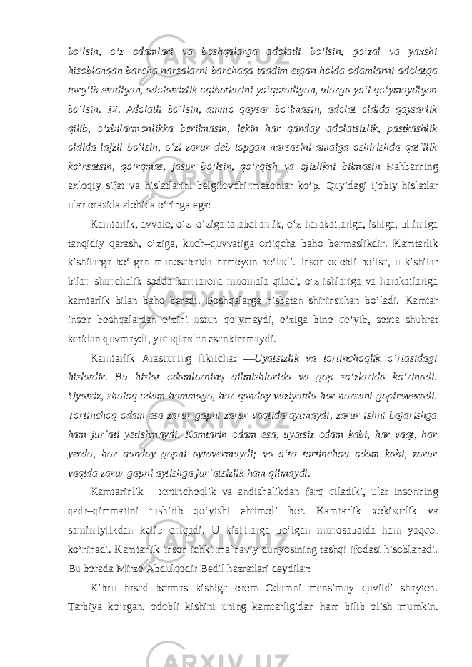 bo‘lsin, o‘z odamlari va boshqalarga adolatli bo‘lsin, go‘zal va yaxshi hisoblangan barcha narsalarni barchaga taqdim etgan holda odamlarni adolatga targ‘ib etadigan, adolatsizlik oqibatlarini yo‘qotadigan, ularga yo‘l qo‘ymaydigan bo‘lsin. 12. Adolatli bo‘lsin, ammo qaysar bo‘lmasin, adolat oldida qaysarlik qilib, o‘zbilarmonlikka berilmasin, lekin har qanday adolatsizlik, pastkashlik oldida lafzli bo‘lsin, o‘zi zarur deb topgan narsasini amalga oshirishda qat`ilik ko‘rsatsin, qo‘rqmas, jasur bo‘lsin, qo‘rqish va ojizlikni bilmasin Rahbarning axloqiy sifat va hislatlarini belgilovchi mezonlar ko‘p. Quyidagi ijobiy hislatlar ular orasida alohida o‘ringa ega: Kamtarlik, avvalo, o‘z–o‘ziga talabchanlik, o‘z harakatlariga, ishiga, bilimiga tanqidiy qarash, o‘ziga, kuch–quvvatiga ortiqcha baho bermaslikdir. Kamtarlik kishilarga bo‘lgan munosabatda namoyon bo‘ladi. Inson odobli bo‘lsa, u kishilar bilan shunchalik sodda kamtarona muomala qiladi, o‘z ishlariga va harakatlariga kamtarlik bilan baho beradi. Boshqalarga nisbatan shirinsuhan bo‘ladi. Kamtar inson boshqalardan o‘zini ustun qo‘ymaydi, o‘ziga bino qo‘yib, soxta shuhrat ketidan quvmaydi, yutuqlardan esankiramaydi. Kamtarlik Arastuning fikrich а : ―Uyatsizlik va tortinchoqlik o‘rtasidagi hislatdir. Bu hislat odamlarning qilmishlarida va gap so‘zlarida ko‘rinadi. Uyatsiz, shaloq odam hammaga, har qanday vaziyatda har narsani gapiraveradi. Tortinchoq odam esa zarur gapni zarur vaqtida aytmaydi, zarur ishni bajarishga ham jur`ati yetishmaydi. Kamtarin odam esa, uyatsiz odam kabi, har vaqt, har yerda, har qanday gapni aytavermaydi; va o‘ta tortinchoq odam kabi, zarur vaqtda zarur gapni aytishga jur`atsizlik ham qilmaydi. Kamtarinlik - tortinchoqlik va andishalikdan farq qiladiki, ular insonning qadr–qimmatini tushirib qo‘yishi ehtimoli bor. Kamtarlik xokisorlik va samimiylikdan kelib chiqadi. U kishilarga bo‘lgan munosabatda ham yaqqol ko‘rinadi. Kamtarlik inson ichki ma`naviy dunyosining tashqi ifodasi hisoblanadi. Bu borada Mirzo Abdulqodir Bedil hazratlari deydilar: Kibru hasad bermas kishiga orom Odamni mensimay quvildi shayton. Tarbiya ko‘rgan, odobli kishini uning kamtarligidan ham bilib olish mumkin. 