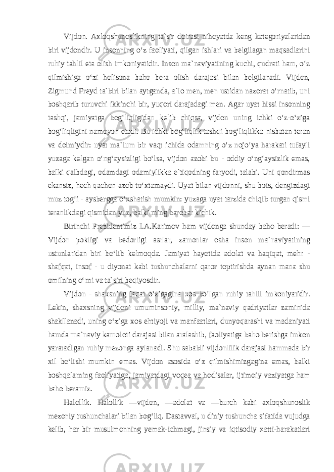 Vijdon. Axloqshunoslikning ta`sir doirasi nihoyatda keng kategoriyalaridan biri vijdondir. U insonning o‘z faoliyati, qilgan ishlari va belgilagan maqsadlarini ruhiy tahlil eta olish imkoniyatidir. Inson ma`naviyatining kuchi, qudrati ham, o‘z qilmishiga o‘zi holisona baho bera olish darajasi bilan belgilanadi. Vijdon, Zigmund Freyd ta`biri bilan aytganda, a`lo men, men ustidan nazorat o‘rnatib, uni boshqarib turuvchi ikkinchi bir, yuqori darajadagi men. Agar uyat hissi insonning tashqi, jamiyatga bog‘liqligidan kelib chiqsa, vijdon uning ichki o‘z-o‘ziga bog‘liqligini namoyon etadi. Bu ichki bog‘liqlik tashqi bog‘liqlikka nisbatan teran va doimiydir: uyat ma`lum bir vaqt ichida odamning o‘z nojo‘ya harakati tufayli yuzaga kelgan o‘ng‘aysizligi bo‘lsa, vijdon azobi bu - oddiy o‘ng‘aysizlik emas, balki qalbdagi, odamdagi odamiylikka e`tiqodning faryodi, talabi. Uni qondirmas ekansiz, hech qachon azob to‘xtamaydi. Uyat bilan vijdonni, shu bois, dengizdagi muz tog‘i - aysbergga o‘xshatish mumkin: yuzaga uyat tarzida chiqib turgan qismi teranlikdagi qismidan yuz, balki ming barobar kichik. Birinchi Prezidentimiz I.A.Karimov ham vijdonga shunday baho beradi: ― Vijdon pokligi va bedorligi asrlar, zamonlar osha inson ma`naviyatining ustunlaridan biri bo‘lib kelmoqda. Jamiyat hayotida adolat va haqiqat, mehr - shafqat, insof - u diyonat kabi tushunchalarni qaror toptirishda aynan mana shu omilning o‘rni va ta`siri beqiyosdir. Vijdon - shaxsning faqat o‘zigagina xos bo‘lgan ruhiy tahlil imkoniyatidir. Lekin, shaxsning vijdoni umuminsoniy, milliy, ma`naviy qadriyatlar zaminida shakllanadi, uning o‘ziga xos ehtiyoji va manfaatlari, dunyoqarashi va madaniyati hamda ma`naviy kamoloti darajasi bilan aralashib, faoliyatiga baho berishga imkon yaratadigan ruhiy mezonga aylanadi. Shu sababli vijdonlilik darajasi hammada bir xil bo‘lishi mumkin emas. Vijdon asosida o‘z qilmishimizgagina emas, balki boshqalarning faoliyatiga, jamiyatdagi voqea va hodisalar, ijtimoiy vaziyatga ham baho beramiz. Halollik. Halollik ―vijdon, ―adolat va ―burch kabi axloqshunoslik mezoniy tushunchalari bilan bog‘liq. Dastavval, u diniy tushuncha sifatida vujudga kelib, har bir musulmonning yemak-ichmagi, jinsiy va iqtisodiy xatti-harakatlari 