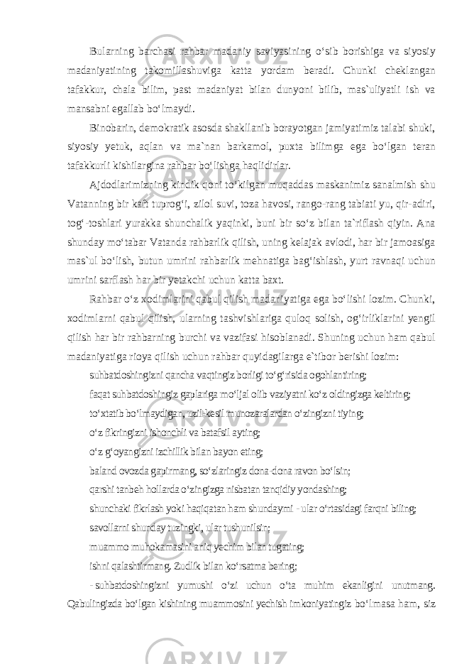 Bularning barchasi rahbar madaniy saviyasining o‘sib borishiga va siyosiy madaniyatining takomillashuviga katta yordam beradi. Chunki cheklangan tafakkur, chala bilim, past madaniyat bilan dunyoni bilib, mas`uliyatli ish va mansabni egallab bo‘lmaydi. Binobarin, demokratik asosda shakllanib borayotgan jamiyatimiz talabi shuki, siyosiy yetuk, aqlan va ma`nan barkamol, puxta bilimga ega bo‘lgan teran tafakkurli kishilargina rahbar bo‘lishga haqlidirlar. Ajdodlarimizning kindik qoni to‘kilgan muqaddas maskanimiz sanalmish shu Vatanning bir kaft tuprog‘i, zilol suvi, toza havosi, rango-rang tabiati yu, qir-adiri, tog‘-toshlari yurakka shunchalik yaqinki, buni bir so‘z bilan ta`riflash qiyin. Ana shunday mo‘tabar Vatanda rahbarlik qilish, uning kelajak avlodi, har bir jamoasiga mas`ul bo‘lish, butun umrini rahbarlik mehnatiga bag‘ishlash, yurt ravnaqi uchun umrini sarflash har bir yetakchi uchun katta baxt. Rahbar o‘z xodimlarini qabul qilish madaniyatiga ega bo‘lishi lozim. Chunki, xodimlarni qabul qilish, ularning tashvishlariga quloq solish, og‘irliklarini yengil qilish har bir rahbarning burchi va vazifasi hisoblanadi. Shuning uchun ham qabul madaniyatiga rioya qilish uchun rahbar quyidagilarga e`tibor berishi lozim: suhbatdoshingizni qancha vaqtingiz borligi to‘g‘risida ogohlantiring; faqat suhbatdoshingiz gaplariga mo‘ljal olib vaziyatni ko‘z oldingizga keltiring; to‘xtatib bo‘lmaydigan, uzil-kesil munozaralardan o‘zingizni tiying; o‘z fikringizni ishonchli va batafsil ayting; o‘z g‘oyangizni izchillik bilan bayon eting; baland ovozda gapirmang, so‘zlaringiz dona-dona ravon bo‘lsin; qarshi tanbeh hollarda o‘zingizga nisbatan tanqidiy yondashing; shunchaki fikrlash yoki haqiqatan ham shundaymi - ular o‘rtasidagi farqni biling; savollarni shunday tuzingki, ular tushunilsin; muammo muhokamasini aniq yechim bilan tugating; ishni qalashtirmang. Zudlik bilan ko‘rsatma bering; - suhbatdoshingizni yumushi o‘zi uchun o‘ta muhim ekanligini unutmang. Qabulingizda bo‘lgan kishining muammosini yechish imkoniyatingiz bo‘lmasa ham, siz 