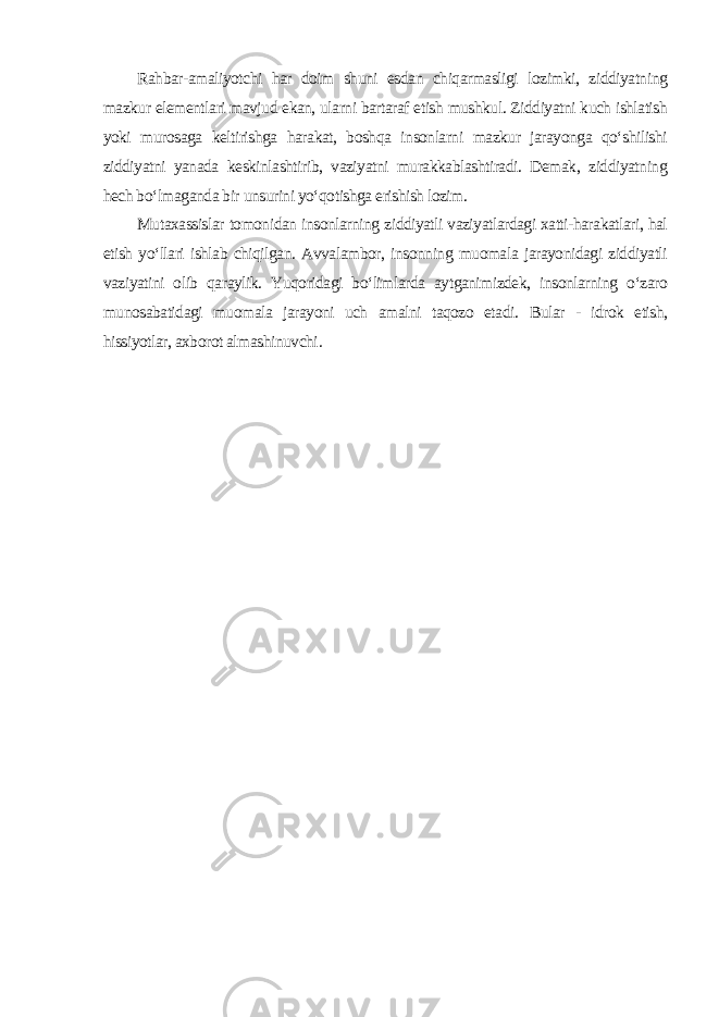 Rahbar-amaliyotchi har doim shuni esdan chiqarmasligi lozimki, ziddiyatning mazkur elementlari mavjud ekan, ularni bartaraf etish mushkul. Ziddiyatni kuch ishlatish yoki murosaga keltirishga harakat, boshqa insonlarni mazkur jarayonga qo‘shilishi ziddiyatni yanada keskinlashtirib, vaziyatni murakkablashtiradi. Demak, ziddiyatning hech bo‘lmaganda bir unsurini yo‘qotishga erishish lozim. Mutaxassislar tomonidan insonlarning ziddiyatli vaziyatlardagi xatti-harakatlari, hal etish yo‘llari ishlab chiqilgan. Avvalambor, insonning muomala jarayonidagi ziddiyatli vaziyatini olib qaraylik. Yuqoridagi bo‘limlarda aytganimizdek, insonlarning o‘zaro munosabatidagi muomala jarayoni uch amalni taqozo etadi. Bular - idrok etish, hissiyotlar, axborot almashinuvchi . 