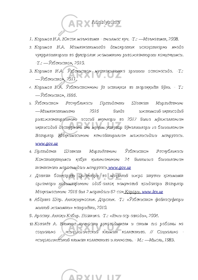 Adabiyotlar : 1. Каримов И.А. Юксак маънавият - енгилмас куч. -Т.: ―Маънавият, 2008. 2. Каримов И.А. Мамлакатимизда демократик ислоҳотларни янада чуқурлаштириш ва фуқаролик жамиятини ривожлантириш концепцияси. - Т.: ―Ўзбекистон, 2010. 3. Каримов И.А. Ўзбекистон мустақилликка эришиш остонасида. -Т.: ―Ўзбекистон, 2011. 4. Каримов И.А. Ўзбекистоннинг ўз истиқлол ва тараққиёт йўли. - Т.: ―Ўзбекистон, 1996. 5. Ўзбекистон Республикаси Президенти Шавкат Мирзиёевнинг ―Мамлакатимизни 2016 йилда ижтимoий-иқтисoдий ривожлантиришнинг асосий якунлари ва 2017 йилга мўлжaлланган иқтисoдий дастурнинг энг муҳим устувор йўналишлари га бағишланган Вазирлар Мaҳкaмaсининг кeнгайтирилган мaжлисидаги мaърузaси. www.gov.uz 6. Президент Шавкат Мирзиёевнинг Ўзбекистон Республикаси Кoнститутцияси қaбул қилинганининг 24 йиллигига бағишланган тaнтaнaли маросимдаги мaърузaси www . gov . uz 7. Давлат бошқаруви органлари ва маҳаллий ижро этувчи ҳокимият органлари ходимларининг одоб-ахлоқ намунавий қоидалари Вазирлар Маҳкамасининг 2016 йил 2 мартдаги 62-сон Қарори. www . lex . uz 8. Абдулла Шер. Ахлоқшунослик. Дарслик. -Т.: «Ўзбекистон файласуфлари миллий жамияти» нашриёти, 2010. 9. Арасту. Ахлоқи Кабир. Поэтика. -Т.: «Янги аср авлоди», 2004. 10. Ковалёв А. Влияние личности руководителя и стиля его работы на социально - псиҳологический климат коллектива. // Социально - псиҳологичесикий климат коллектива и личность. - М.: ―Мысль, 1983. 