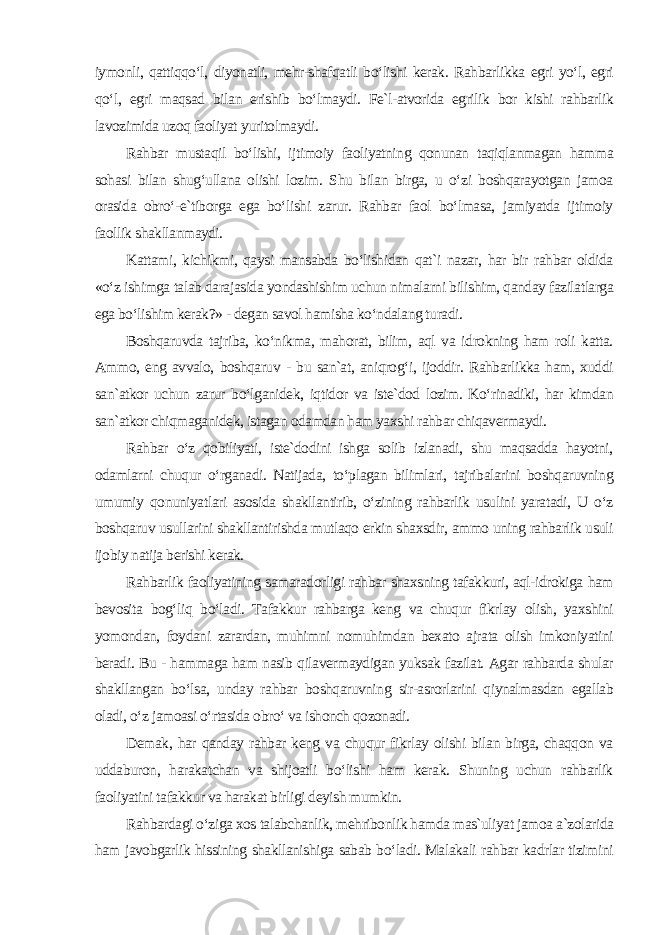 iymonli, qattiqqo‘l, diyonatli, mehr-shafqatli bo‘lishi kerak. Rahbarlikka egri yo‘l, egri qo‘l, egri maqsad bilan erishib bo‘lmaydi. Fe`l-atvorida egrilik bor kishi rahbarlik lavozimida uzoq faoliyat yuritolmaydi. Rahbar mustaqil bo‘lishi, ijtimoiy faoliyatning qonunan taqiqlanmagan hamma sohasi bilan shug‘ullana olishi lozim. Shu bilan birga, u o‘zi boshqarayotgan jamoa orasida obro‘-e`tiborga ega bo‘lishi zarur. Rahbar faol bo‘lmasa, jamiyatda ijtimoiy faollik shakllanmaydi. Kattami, kichikmi, qaysi mansabda bo‘lishidan qat`i nazar, har bir rahbar oldida «o‘z ishimga talab darajasida yondashishim uchun nimalarni bilishim, qanday fazilatlarga ega bo‘lishim kerak?» - degan savol hamisha ko‘ndalang turadi. Boshqaruvda tajriba, ko‘nikma, mahorat, bilim, aql va idrokning ham roli katta. Ammo, eng avvalo, boshqaruv - bu san`at, aniqrog‘i, ijoddir. Rahbarlikka ham, xuddi san`atkor uchun zarur bo‘lganidek, iqtidor va iste`dod lozim. Ko‘rinadiki, har kimdan san`atkor chiqmaganidek, istagan odamdan ham yaxshi rahbar chiqavermaydi. Rahbar o‘z qobiliyati, iste`dodini ishga solib izlanadi, shu maqsadda hayotni, odamlarni chuqur o‘rganadi. Natijada, to‘plagan bilimlari, tajribalarini boshqaruvning umumiy qonuniyatlari asosida shakllantirib, o‘zining rahbarlik usulini yaratadi, U o‘z boshqaruv usullarini shakllantirishda mutlaqo erkin shaxsdir, ammo uning rahbarlik usuli ijobiy natija berishi kerak. Rahbarlik faoliyatining samaradorligi rahbar shaxsning tafakkuri, aql-idrokiga ham bevosita bog‘liq bo‘ladi. Tafakkur rahbarga keng va chuqur fikrlay olish, yaxshini yomondan, foydani zarardan, muhimni nomuhimdan bexato ajrata olish imkoniyatini beradi. Bu - hammaga ham nasib qilavermaydigan yuksak fazilat. Agar rahbarda shular shakllangan bo‘lsa, unday rahbar boshqaruvning sir-asrorlarini qiynalmasdan egallab oladi, o‘z jamoasi o‘rtasida obro‘ va ishonch qozonadi. Demak, har qanday rahbar keng va chuqur fikrlay olishi bilan birga, chaqqon va uddaburon, harakatchan va shijoatli bo‘lishi ham kerak. Shuning uchun rahbarlik faoliyatini tafakkur va harakat birligi deyish mumkin. Rahbardagi o‘ziga xos talabchanlik, mehribonlik hamda mas`uliyat jamoa a`zolarida ham javobgarlik hissining shakllanishiga sabab bo‘ladi. Malakali rahbar kadrlar tizimini 