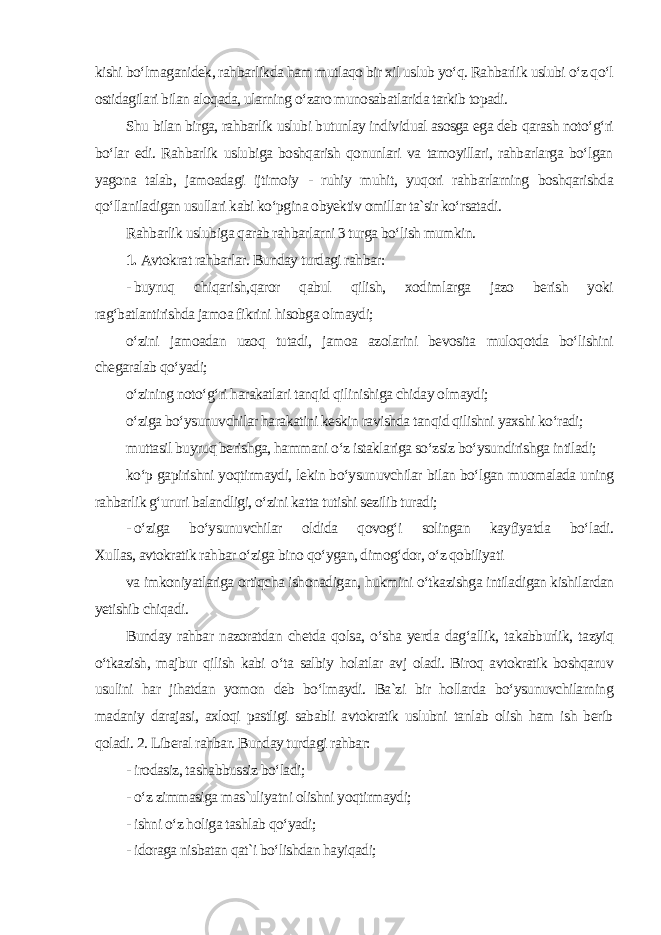 kishi bo‘lmaganidek, rahbarlikda ham mutlaqo bir xil uslub yo‘q. Rahbarlik uslubi o‘z qo‘l ostidagilari bilan aloqada, ularning o‘zaro munosabatlarida tarkib topadi. Shu bilan birga, rahbarlik uslubi butunlay individual asosga ega deb qarash noto‘g‘ri bo‘lar edi. Rahbarlik uslubiga boshqarish qonunlari va tamoyillari, rahbarlarga bo‘lgan yagona talab, jamoadagi ijtimoiy - ruhiy muhit, yuqori rahbarlarning boshqarishda qo‘llaniladigan usullari kabi ko‘pgina obyektiv omillar ta`sir ko‘rsatadi. Rahbarlik uslubiga qarab rahbarlarni 3 turga bo‘lish mumkin. 1. Avtokrat rahbarlar. Bunday turdagi rahbar: - buyruq chiqarish,qaror qabul qilish, xodimlarga jazo berish yoki rag‘batlantirishda jamoa fikrini hisobga olmaydi; o‘zini jamoadan uzoq tutadi, jamoa azolarini bevosita muloqotda bo‘lishini chegaralab qo‘yadi; o‘zining noto‘g‘ri harakatlari tanqid qilinishiga chiday olmaydi; o‘ziga bo‘ysunuvchilar harakatini keskin ravishda tanqid qilishni yaxshi ko‘radi; muttasil buyruq berishga, hammani o‘z istaklariga so‘zsiz bo‘ysundirishga intiladi; ko‘p gapirishni yoqtirmaydi, lekin bo‘ysunuvchilar bilan bo‘lgan muomalada uning rahbarlik g‘ururi balandligi, o‘zini katta tutishi sezilib turadi; - o‘ziga bo‘ysunuvchilar oldida qovog‘i solingan kayfiyatda bo‘ladi. Xullas, avtokratik rahbar o‘ziga bino qo‘ygan, dimog‘dor, o‘z qobiliyati va imkoniyatlariga ortiqcha ishonadigan, hukmini o‘tkazishga intiladigan kishilardan yetishib chiqadi. Bunday rahbar nazoratdan chetda qolsa, o‘sha yerda dag‘allik, takabburlik, tazyiq o‘tkazish, majbur qilish kabi o‘ta salbiy holatlar avj oladi. Biroq avtokratik boshqaruv usulini har jihatdan yomon deb bo‘lmaydi. Ba`zi bir hollarda bo‘ysunuvchilarning madaniy darajasi, axloqi pastligi sababli avtokratik uslubni tanlab olish ham ish berib qoladi. 2. Liberal rahbar. Bunday turdagi rahbar: - irodasiz, tashabbussiz bo‘ladi; - o‘z zimmasiga mas`uliyatni olishni yoqtirmaydi; - ishni o‘z holiga tashlab qo‘yadi; - idoraga nisbatan qat`i bo‘lishdan hayiqadi; 