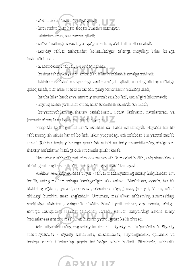 - o‘zini haddan tashqari ehtiyot qiladi; - biror xodim bilan ham aloqani buzishni istamaydi; - talabchan emas, sust nazorat qiladi; - suiiste`mollarga bevosita yo‘l qo‘ymasa ham, o‘zini bilmaslikka oladi. - Bunday rahbar tashqaridan ko‘rsatiladigan ta`sirga moyilligi bilan ko‘zga tashlanib turadi. - 3. Demokratik rahbar. Bu turdagi rahbar: - boshqarish funksiyasini jamoa fikri bilan hisoblashib amalga oshiradi; - ishlab chiqarishni boshqarishga xodimlarni jalb qiladi, ularning bildirgan fikriga quloq soladi, ular bilan maslahatlashadi, ijobiy tomonlarini inobatga oladi; - barcha bilan barobar va samimiy munosabatda bo‘ladi, ustunligini bildirmaydi; - buyruq berish yo‘li bilan emas, balki ishontirish uslubida ish tutadi; - bo‘ysunuvchilarning shaxsiy tashabbusini, ijodiy faoliyatini rivojlantiradi va jamoada o‘rtoqlik va ishchanlik muhitini yaratadi . Yuqorida keltirilgan rahbarlik uslublari sof holda uchramaydi. Hayotda har bir rahbarning ish uslubi har xil bo‘ladi, lekin yuqoridagi uch uslubdan biri yaqqol sezilib turadi. Rahbar haqiqiy holatga qarab ish tutishi va bo‘ysunuvchilarning o‘ziga xos shaxsiy hislatlarini hisobga olib muomala qilishi kerak. Har uchala rahbarlik turi o‘rtasida mutanosiblik mavjud bo‘lib, aniq sharoitlarda birining salmog‘i oshishi bilan boshqasining salmog‘i kamayadi. Rahbar mas`uliyati . Mas`uliyat - rahbar madaniyatining asosiy belgilaridan biri bo‘lib, uning ma`lum sohaga javobgarligini aks ettiradi. Mas`uliyat, avvalo, har bir kishining vijdoni, iymoni, qolaversa, o‘zgalar oldiga, jamoa, jamiyat, Vatan, millat oldidagi burchini teran anglashdir. Umuman, mas`uliyat rahbarning zimmasidagi vazifasiga nisbatan javobgarlik hissidir. Mas`uliyatli rahbar, eng avvalo, o‘ziga, so‘ngra boshqalarga nisbatan talabchan bo‘ladi. Rahbar faoliyatidagi barcha salbiy hodisalar esa ana shu mas`uliyat hissining yo‘qligidan kelib chiqadi. Mas`uliyatsizlikning eng salbiy ko‘rinishi – siyosiy mas`uliyatsizlikdir. Siyosiy mas`uliyatsizlik - siyosiy kaltabinlik, safsatabozlik, nayrangbozlik, qalloblik va boshqa xunuk illatlarning paydo bo‘lishiga sabab bo‘ladi. Binobarin, rahbarlik 