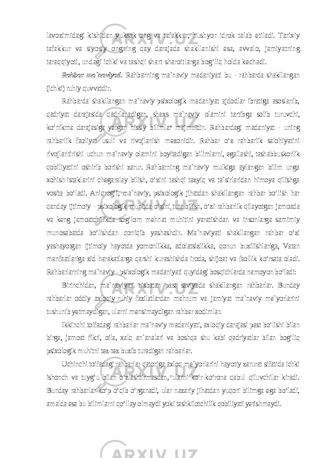 lavozimidagi kishidan yuksak ong va tafakkur, hushyor idrok talab etiladi. Tarixiy tafakkur va siyosiy ongning qay darajada shakllanishi esa, avvalo, jamiyatning taraqqiyoti, undagi ichki va tashqi shart-sharoitlarga bog‘liq holda kechadi. Rahbar ma`naviyati . Rahbarning ma`naviy madaniyati bu - rahbarda shakllangan (ichki) ruhiy quvvatdir. Rahbarda shakllangan ma`naviy-psixologik madaniyat ajdodlar ibratiga asoslanib, qadriyat darajasida qadrlanadigan, shaxs ma`naviy olamini tartibga solib turuvchi, ko‘nikma darajasiga yetgan hissiy bilimlar majmuidir. Rahbardagi madaniyat - uning rahbarlik faoliyat usuli va rivojlanish mezonidir. Rahbar o‘z rahbarlik salohiyatini rivojlantirishi uchun ma`naviy olamini boyitadigan bilimlarni, egallashi, tashabbuskorlik qobiliyatini oshirib borishi zarur. Rahbarning ma`naviy mulkiga aylangan bilim unga xohish-istaklarini chegaralay bilish, o‘zini tashqi tazyiq va ta`sirlaridan himoya qilishga vosita bo‘ladi. Aniqrog‘i, ma`naviy, psixologik jihatdan shakllangan rahbar bo‘lish har qanday ijtimoiy - psixologik muhitda o‘zini tuta bilish, o‘zi rahbarlik qilayotgan jamoada va keng jamoatchilikda sog‘lom mehnat muhitini yaratishdan va insonlarga samimiy munosabatda bo‘lishdan qoniqib yashashdir. Ma`naviyati shakllangan rahbar o‘zi yashayotgan ijtimoiy hayotda yomonlikka, adolatsizlikka, qonun buzilishlariga, Vatan manfaatlariga zid harakatlarga qarshi kurashishda iroda, shijoat va faollik ko‘rsata oladi. Rahbarlarning ma`naviy - psixologik madaniyati quyidagi bosqichlarda namoyon bo‘ladi: Birinchidan, ma`naviyati nisbatan past saviyada shakllangan rahbarlar. Bunday rahbarlar oddiy axloqiy-ruhiy fazilatlardan mahrum va jamiyat ma`naviy me`yorlarini tushunib yetmaydigan, ularni mensimaydigan rahbar xodimlar. Ikkinchi toifadagi rahbarlar ma`naviy madaniyati, axloqiy darajasi past bo‘lishi bilan birga, jamoat fikri, oila, xalq an`analari va boshqa shu kabi qadriyatlar bilan bog‘liq psixologik muhitni tez-tez buzib turadigan rahbarlar. Uchinchi toifadagi rahbarlar qatoriga axloq me`yorlarini hayotiy zarurat sifatida ichki ishonch va tuyg‘u bilan o‘zlashtirmasdan, ularni ko‘r-ko‘rona qabul qiluvchilar kiradi. Bunday rahbarlar ko‘p o‘qib o‘rganadi, ular nazariy jihatdan yuqori bilimga ega bo‘ladi, amalda esa bu bilimlarni qo‘llay olmaydi yoki tashkilotchilik qobiliyati yetishmaydi. 