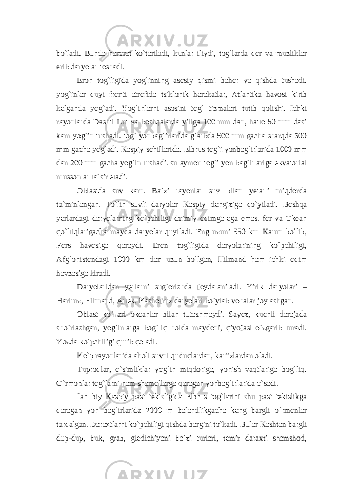 bo`ladi. Bunda harorat ko`tariladi, kunlar iliydi, tog`larda qor va muzliklar erib daryolar toshadi. Eron tog`ligida yog`inning asosiy qismi bahor va qishda tushadi. yog`inlar quyi fronti atrofida tsiklonik harakatlar, Atlantika havosi kirib kelganda yog`adi. Yog`inlarni asosini tog` tizmalari tutib qolishi. Ichki rayonlarda Dashti Lut va boshqalarda yiliga 100 mm dan, hatto 50 mm dasi kam yog`in tushadi. tog` yonbag`irlarida g`arbda 500 mm gacha sharqda 300 mm gacha yog`adi. Kaspiy sohillarida. Elbrus tog`i yonbag`irlarida 1000 mm dan 200 mm gacha yog`in tushadi. sulaymon tog`i yon bag`irlariga ekvatorial mussonlar ta`sir etadi. Oblastda suv kam. Ba`zi rayonlar suv bilan yetarli miqdorda ta`minlangan. To`lin suvli daryolar Kaspiy dengiziga qo`yiladi. Boshqa yerlardagi daryolarning ko`pchiligi doimiy oqimga ega emas. for va Okean qo`ltiqlarigacha mayda daryolar quyiladi. Eng uzuni 550 km Karun bo`lib, Fors havosiga qaraydi. Eron tog`ligida daryolarining ko`pchiligi, Afg`onistondagi 1000 km dan uzun bo`lgan, Hilmand ham ichki oqim havzasiga kiradi. Daryolaridan yerlarni sug`orishda foydalaniladi. Yirik daryolari – Hariruz, Hilmand, Artek, Kashofruz daryolari bo`ylab vohalar joylashgan. Oblast ko`llari okeanlar bilan tutashmaydi. Sayoz, kuchli darajada sho`rlashgan, yog`inlarga bog`liq holda maydoni, qiyofasi o`zgarib turadi. Yozda ko`pchiligi qurib qoladi. Ko`p rayonlarida aholi suvni quduqlardan, kariizlardan oladi. Tuproqlar, o`simliklar yog`in miqdoriga, yonish vaqtlariga bog`liq. O`rmonlar tog`larni nam shamollarga qaragan yonbag`irlarida o`sadi. Janubiy Kaspiy past tekisligida Elbrus tog`larini shu past tekislikga qaragan yon bag`irlarida 2000 m balandlikgacha keng bargli o`rmonlar tarqalgan. Daraxtlarni ko`pchiligi qishda bargini to`kadi. Bular Kashtan bargli dup-dup, buk, grab, gledichiyani ba`zi turlari, temir daraxti shamshod, 