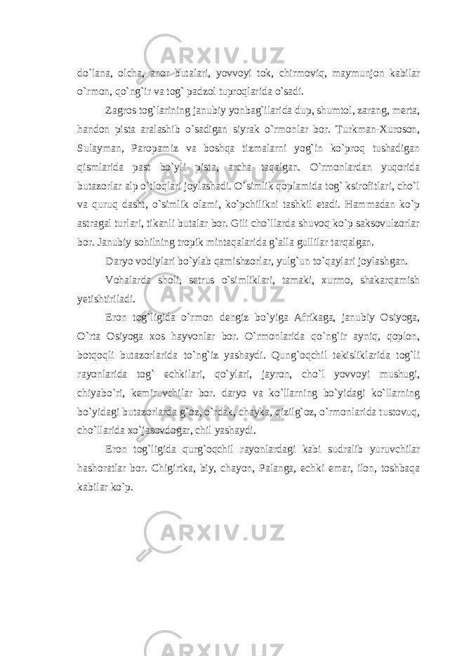 do`lana, olcha, anor butalari, yovvoyi tok, chirmoviq, maymunjon kabilar o`rmon, qo`ng`ir va tog` padzol tuproqlarida o`sadi. Zagros tog`larining janubiy yonbag`ilarida dup, shumtol, zarang, merta, handon pista aralashib o`sadigan siyrak o`rmonlar bor. Turkman-Xuroson, Sulayman, Paropamiz va boshqa tizmalarni yog`in ko`proq tushadigan qismlarida past bo`yli pista, archa taqalgan. O`rmonlardan yuqorida butazorlar alp o`tloqlari joylashadi. O`simlik qoplamida tog` ksirofitlari, cho`l va quruq dasht, o`simlik olami, ko`pchilikni tashkil etadi. Hammadan ko`p astragal turlari, tikanli butalar bor. Gili cho`llarda shuvoq ko`p saksovulzorlar bor. Janubiy sohilning tropik mintaqalarida g`alla gullilar tarqalgan. Daryo vodiylari bo`ylab qamishzorlar, yulg`un to`qaylari joylashgan. Vohalarda sholi, setrus o`simliklari, tamaki, xurmo, shakarqamish yetishtiriladi. Eron tog`ligida o`rmon dengiz bo`yiga Afrikaga, janubiy Osiyoga, O`rta Osiyoga xos hayvonlar bor. O`rmonlarida qo`ng`ir ayniq, qoplon, botqoqli butazorlarida to`ng`iz yashaydi. Qung`oqchil tekisliklarida tog`li rayonlarida tog` echkilari, qo`ylari, jayron, cho`l yovvoyi mushugi, chiyabo`ri, kemiruvchilar bor. daryo va ko`llarning bo`yidagi ko`llarning bo`yidagi butazorlarda g`oz, o`rdak, chayka, qizilg`oz, o`rmonlarida tustovuq, cho`llarida xo`jasovdogar, chil yashaydi. Eron tog`ligida qurg`oqchil rayonlardagi kabi sudralib yuruvchilar hashoratlar bor. Chigirtka, biy, chayon, Palanga, echki emar, ilon, toshbaqa kabilar ko`p. 